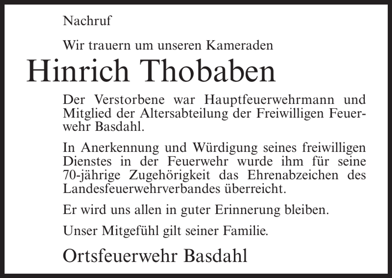 <p>Nachruf<br />Wir trauern um unseren Kameraden</p><p>Hinrich Thobaben<br />Der Verstorbene war Hauptfeuerwehrmann und<br />Mitglied der Altersabteilung der Freiwilligen Feuerwehr Basdahl.<br />In Anerkennung und Würdigung seines freiwilligen<br />Dienstes in der Feuerwehr wurde ihm für seine<br />70-jährige Zugehörigkeit das Ehrenabzeichen des<br />Landesfeuerwehrverbandes überreicht.<br />Er wird uns allen in guter Erinnerung bleiben.<br />Unser Mitgefühl gilt seiner Familie.</p><p>Ortsfeuerwehr Basdahl</p>