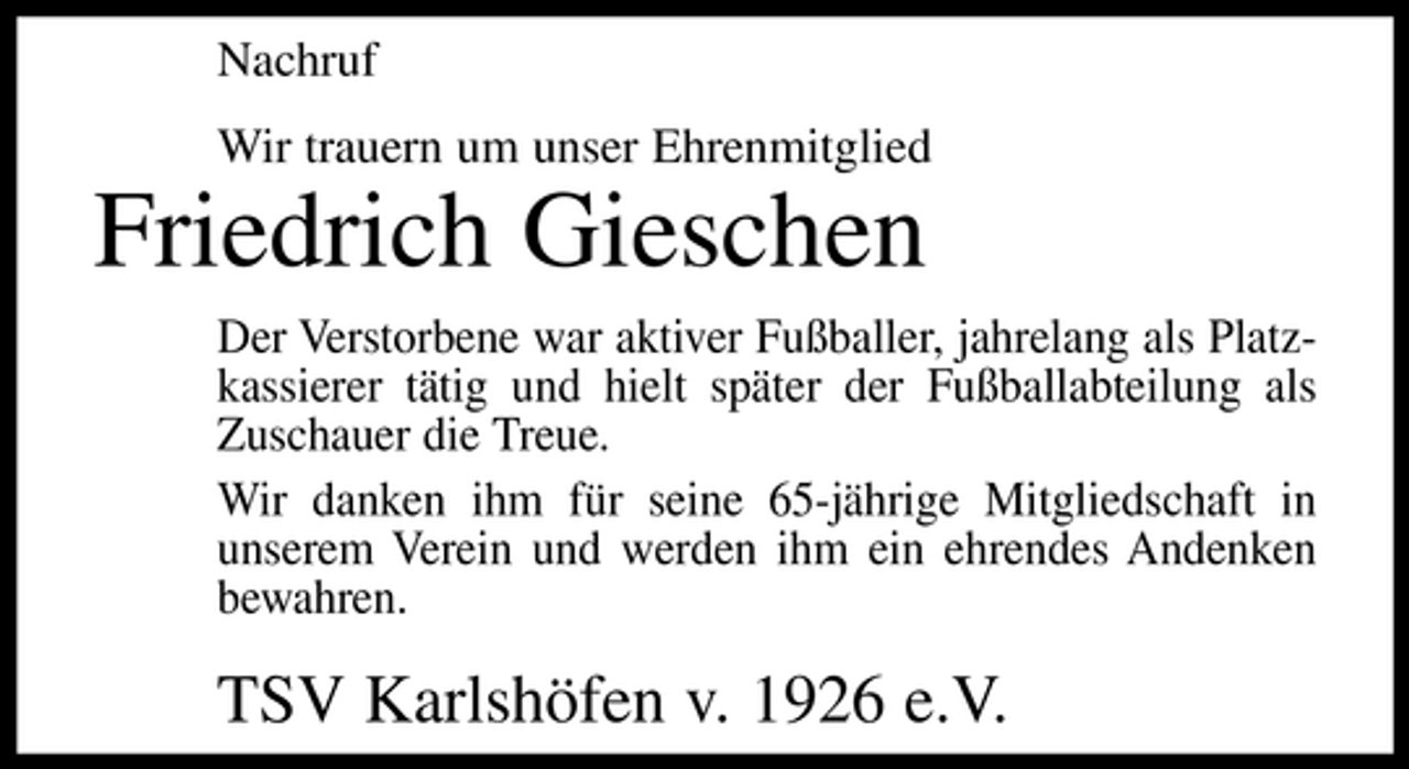 <p>Nachruf Wir trauern um unser Ehrenmitglied</p><p>Friedrich Gieschen<br />Der Verstorbene war aktiver Fußballer, jahrelang als Platzkassierer tätig und hielt später der Fußballabteilung als Zuschauer die Treue. Wir danken ihm für seine 65-jährige Mitgliedschaft in unserem Verein und werden ihm ein ehrendes Andenken bewahren.</p><p>TSV Karlshöfen v. 1926 e.V.</p>