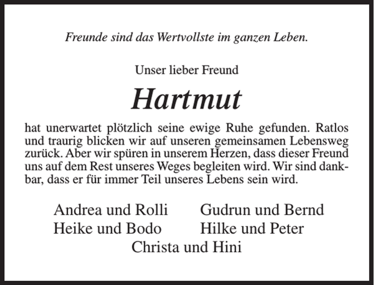 <p>Freunde sind das Wertvollste im ganzen Leben.<br />Unser lieber Freund</p><p>Hartmut<br />hat unerwartet plötzlich seine ewige Ruhe gefunden. Ratlos<br />und traurig blicken wir auf unseren gemeinsamen Lebensweg<br />zurück. Aber wir spüren in unserem Herzen, dass dieser Freund<br />uns auf dem Rest unseres Weges begleiten wird. Wir sind dankbar, dass er für immer Teil unseres Lebens sein wird.</p><p>Andrea und Rolli<br />Gudrun und Bernd<br />Heike und Bodo<br />Hilke und Peter<br />Christa und Hini</p>