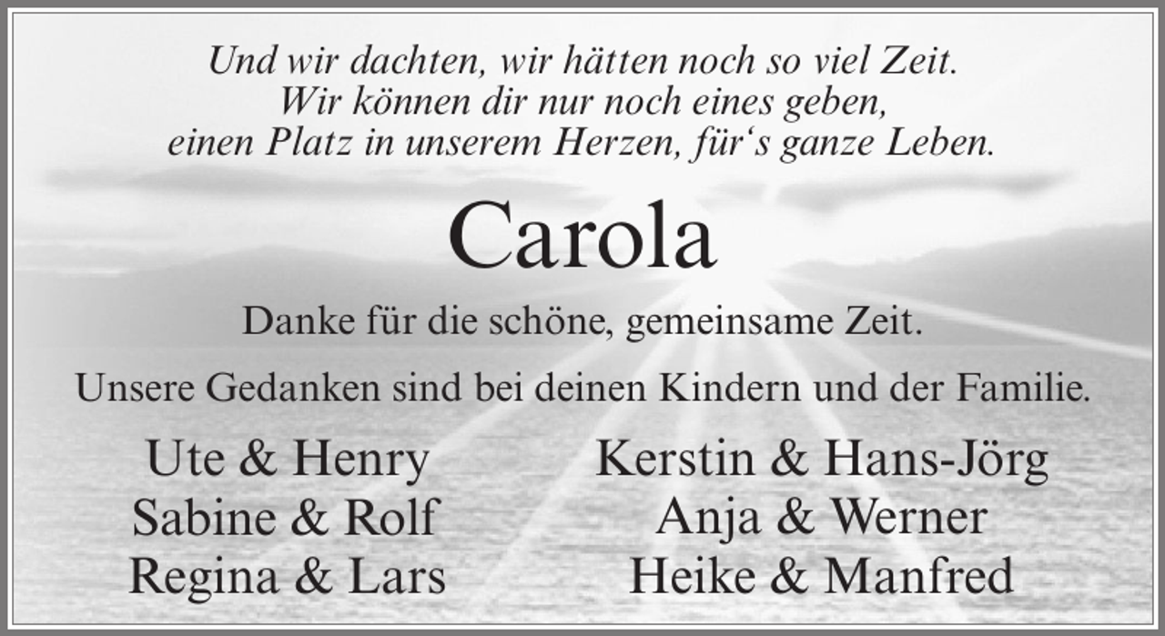 <p>Und wir dachten, wir hätten noch so viel Zeit.<br />Wir können dir nur noch eines geben,<br />einen Platz in unserem Herzen, für‘s ganze Leben.</p><p>Carola<br />Danke für die schöne, gemeinsame Zeit.<br />Unsere Gedanken sind bei deinen Kindern und der Familie.</p><p>Ute &amp; Henry<br />Sabine &amp; Rolf<br />Regina &amp; Lars</p><p>Kerstin &amp; Hans-Jörg<br />Anja &amp; Werner<br />Heike &amp; Manfred</p>
