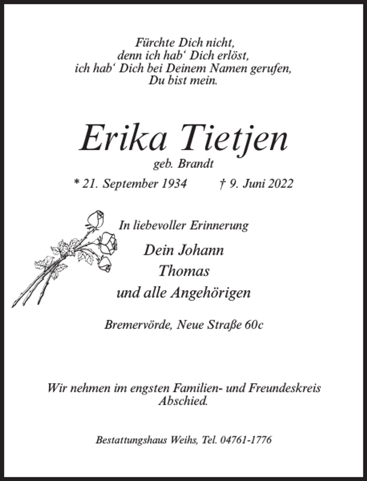 <p>Fürchte Dich nicht,<br />denn ich hab‘ Dich erlöst,<br />ich hab‘ Dich bei Deinem Namen gerufen,<br />Du bist mein.</p><p>Erika Tietjen<br />geb. Brandt</p><p>* 21. September 1934 † 9. Juni 2022<br />In liebevoller Erinnerung</p><p>Dein Johann<br />Thomas<br />und alle Angehörigen<br />Bremervörde, Neue Straße 60c</p><p>Wir nehmen im engsten Familien- und Freundeskreis<br />Abschied.<br />Bestattungshaus Weihs, Tel. 04761-1776</p>