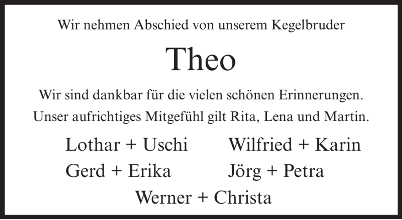 <p>Wir nehmen Abschied von unserem Kegelbruder</p><p>Theo<br />Wir sind dankbar für die vielen schönen Erinnerungen.<br />Unser aufrichtiges Mitgefühl gilt Rita, Lena und Martin.</p><p>Lothar + Uschi<br />Wilfried + Karin<br />Gerd + Erika<br />Jörg + Petra<br />Werner + Christa</p>