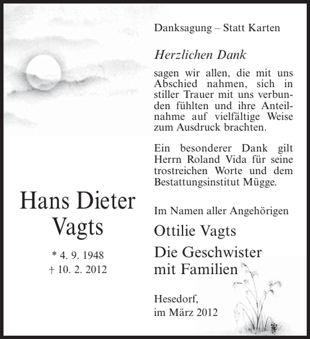 <p>Danksagung – Statt Karten</p><p>Herzlichen Dank<br />sagen wir allen, die mit uns<br />Abschied nahmen, sich in<br />stiller Trauer mit uns verbunden fühlten und ihre Anteilnahme auf vielfältige Weise<br />zum Ausdruck brachten.<br />Ein besonderer Dank gilt<br />Herrn Roland Vida für seine<br />trostreichen Worte und dem<br />Bestattungsinstitut Mügge.</p><p>Hans Dieter<br />Vagts<br />* 4. 9. 1948<br />† 10. 2. 2012</p><p>Im Namen aller Angehörigen</p><p>Ottilie Vagts<br />Die Geschwister<br />mit Familien<br />Hesedorf,<br />im März 2012</p>