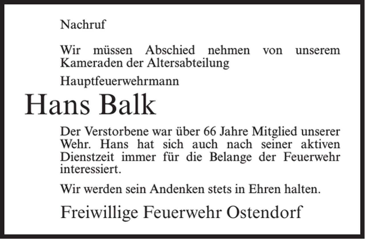 <p>Nachruf<br />Wir müssen Abschied nehmen von unserem<br />Kameraden der Altersabteilung<br />Hauptfeuerwehrmann</p><p>Hans Balk</p><p>Der Verstorbene war über 66 Jahre Mitglied unserer<br />Wehr. Hans hat sich auch nach seiner aktiven<br />Dienstzeit immer für die Belange der Feuerwehr<br />interessiert.<br />Wir werden sein Andenken stets in Ehren halten.</p><p>Freiwillige Feuerwehr Ostendorf</p>