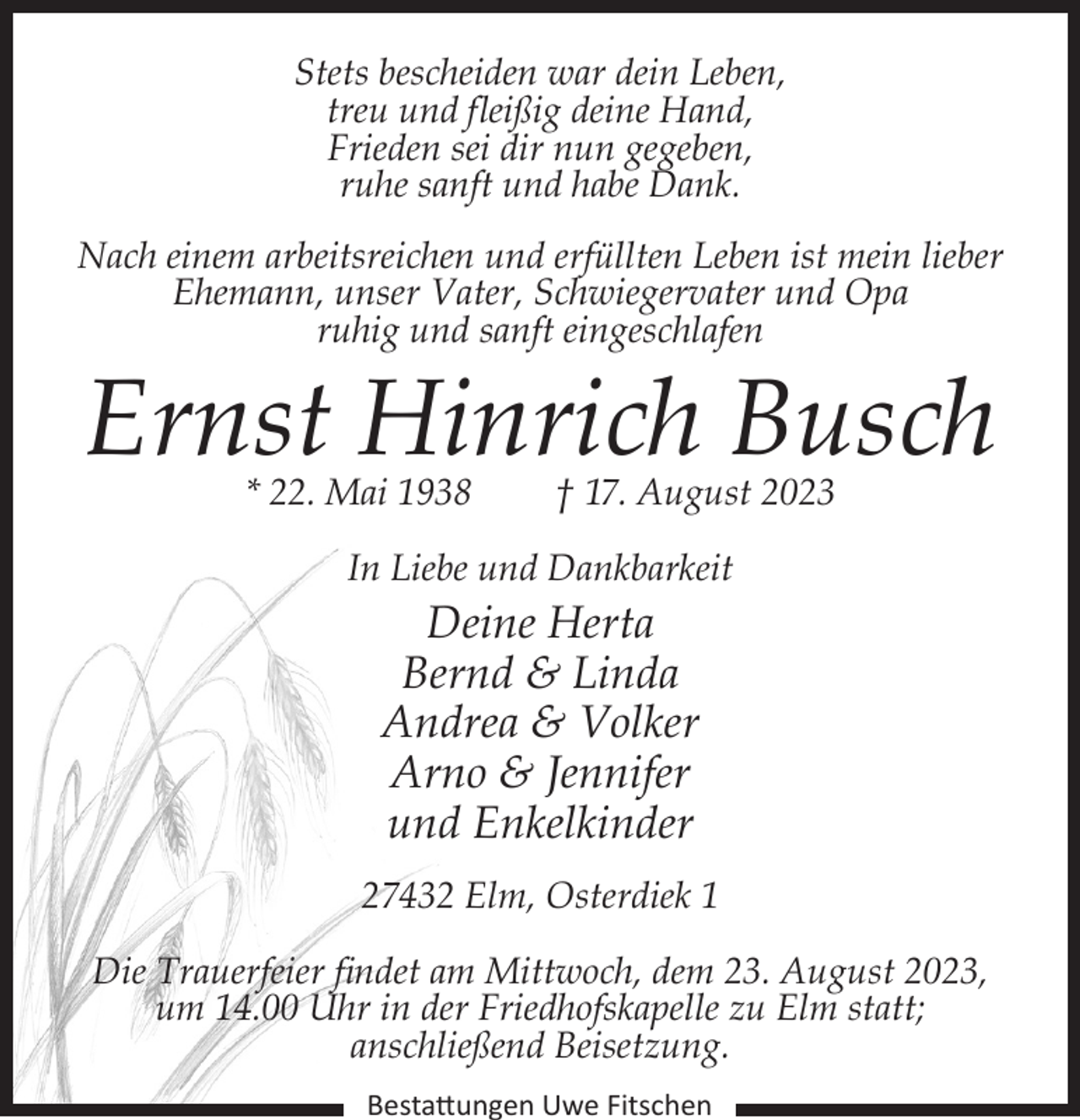 <p>Stets bescheiden war dein Leben,<br />treu und fleißig deine Hand,<br />Frieden sei dir nun gegeben,<br />ruhe sanft und habe Dank.<br />Nach einem arbeitsreichen und erfüllten Leben ist mein lieber<br />Ehemann, unser Vater, Schwiegervater und Opa<br />ruhig und sanft eingeschlafen</p><p>Ernst Hinrich Busch<br />* 22. Mai 1938</p><p>† 17. August 2023</p><p>In Liebe und Dankbarkeit</p><p>Deine Herta<br />Bernd &amp; Linda<br />Andrea &amp; Volker<br />Arno &amp; Jennifer<br />und Enkelkinder</p><p>27432 Elm, Osterdiek 1<br />Die Trauerfeier findet am Mittwoch, dem 23. August 2023,<br />um 14.00 Uhr in der Friedhofskapelle zu Elm statt;<br />anschließend Beisetzung.<br />Bestattungen Uwe Fitschen</p>