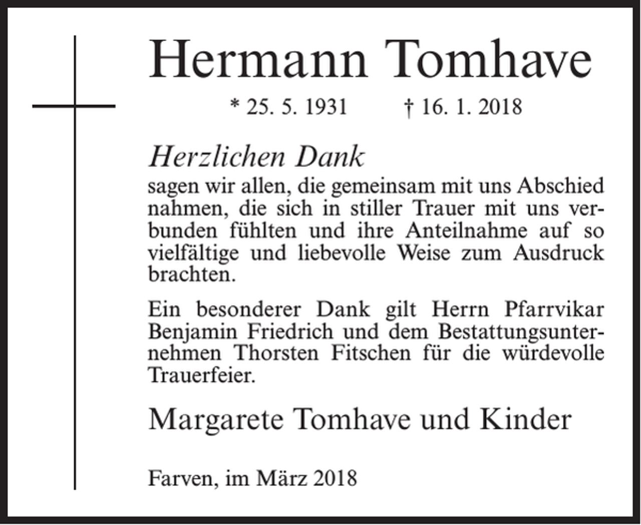 <p>Hermann Tomhave<br />* 25. 5. 1931</p><p>† 16. 1. 2018</p><p>Herzlichen Dank</p><p>sagen wir allen, die gemeinsam mit uns Abschied<br />nahmen, die sich in stiller Trauer mit uns verbunden fühlten und ihre Anteilnahme auf so<br />vielfältige und liebevolle Weise zum Ausdruck<br />brachten.<br />Ein besonderer Dank gilt Herrn Pfarrvikar<br />Benjamin Friedrich und dem Bestattungsunternehmen Thorsten Fitschen für die würdevolle<br />Trauerfeier.</p><p>Margarete Tomhave und Kinder<br />Farven, im März 2018</p>