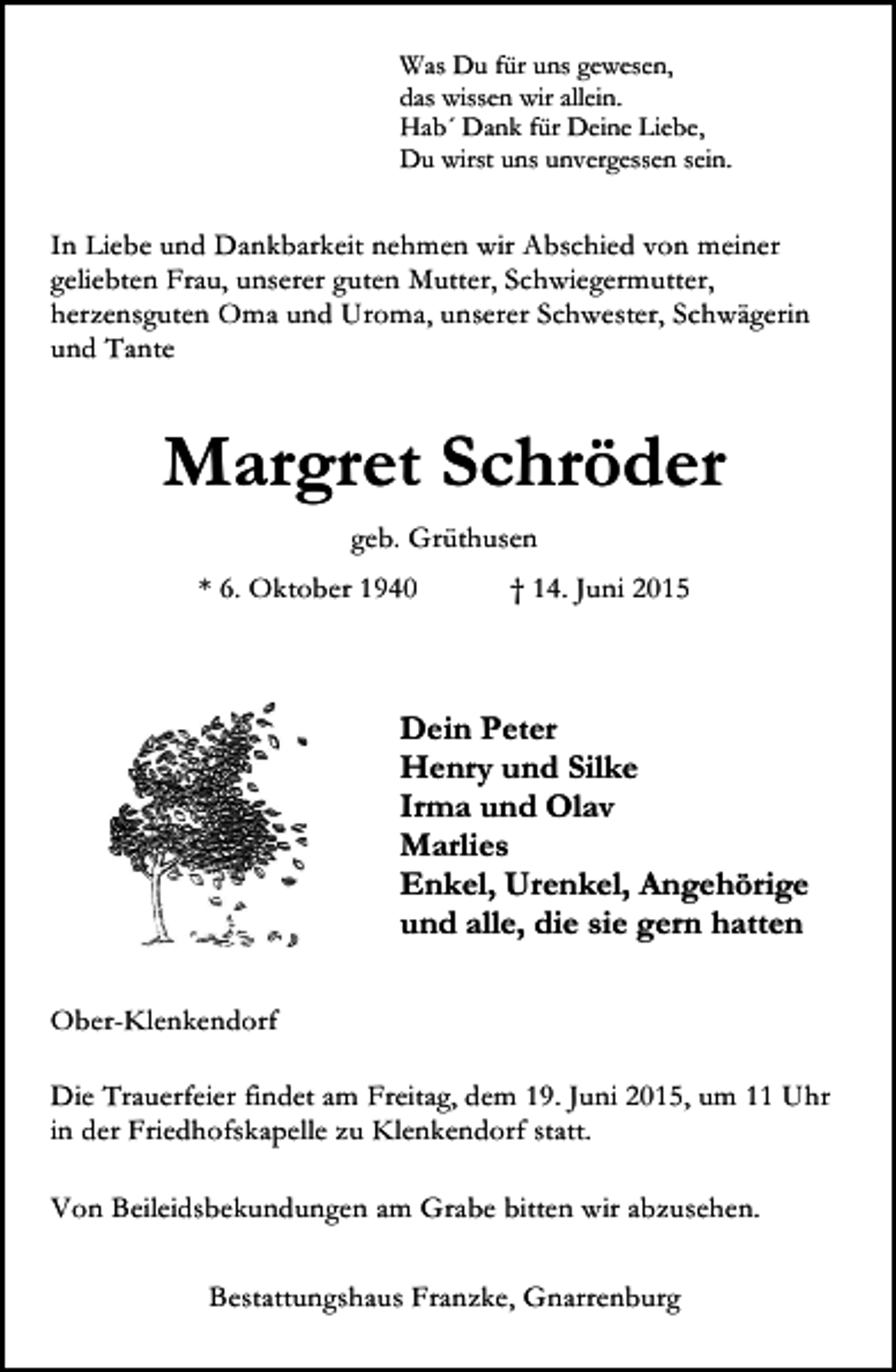 <p>Was Du für uns gewesen,<br />das wissen wir allein.<br />Hab´ Dank für Deine Liebe,<br />Du wirst uns unvergessen sein.</p><p>In Liebe und Dankbarkeit nehmen wir Abschied von meiner<br />geliebten Frau, unserer guten Mutter, Schwiegermutter,<br />herzensguten Oma und Uroma, unserer Schwester, Schwägerin<br />und Tante</p><p>Margret Schröder<br />geb. Grüthusen<br />* 6. Oktober 1940</p><p>† 14. Juni 2015</p><p>Dein Peter<br />Henry und Silke<br />Irma und Olav<br />Marlies<br />Enkel, Urenkel, Angehörige<br />und alle, die sie gern hatten<br />Ober-Klenkendorf<br />Die Trauerfeier findet am Freitag, dem 19. Juni 2015, um 11 Uhr<br />in der Friedhofskapelle zu Klenkendorf statt.<br />Von Beileidsbekundungen am Grabe bitten wir abzusehen.<br />Bestattungshaus Franzke, Gnarrenburg</p>