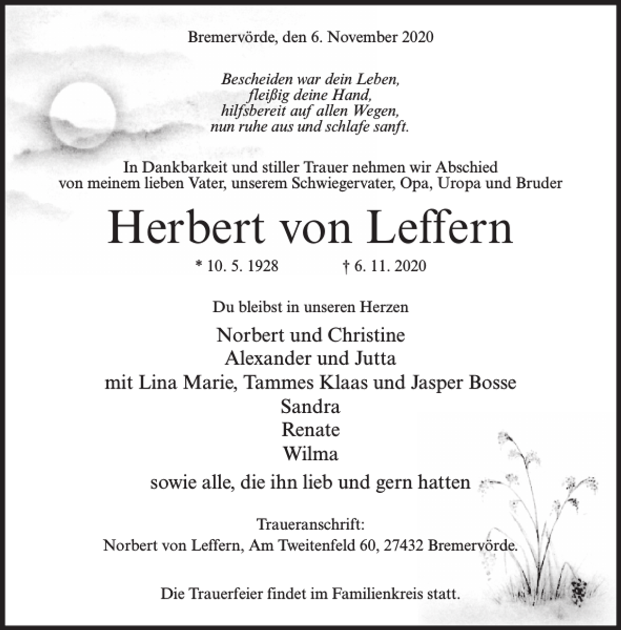 <p>Bremervörde, den 6. November 2020<br />Bescheiden war dein Leben,<br />fleißig deine Hand,<br />hilfsbereit auf allen Wegen,<br />nun ruhe aus und schlafe sanft.<br />In Dankbarkeit und stiller Trauer nehmen wir Abschied<br />von meinem lieben Vater, unserem Schwiegervater, Opa, Uropa und Bruder</p><p>Herbert von Leffern<br />* 10. 5. 1928</p><p>† 6. 11. 2020</p><p>Du bleibst in unseren Herzen</p><p>Norbert und Christine<br />Alexander und Jutta<br />mit Lina Marie, Tammes Klaas und Jasper Bosse<br />Sandra<br />Renate<br />Wilma<br />sowie alle, die ihn lieb und gern hatten<br />Traueranschrift:<br />Norbert von Leffern, Am Tweitenfeld 60, 27432 Bremervörde.<br />Die Trauerfeier findet im Familienkreis statt.</p>
