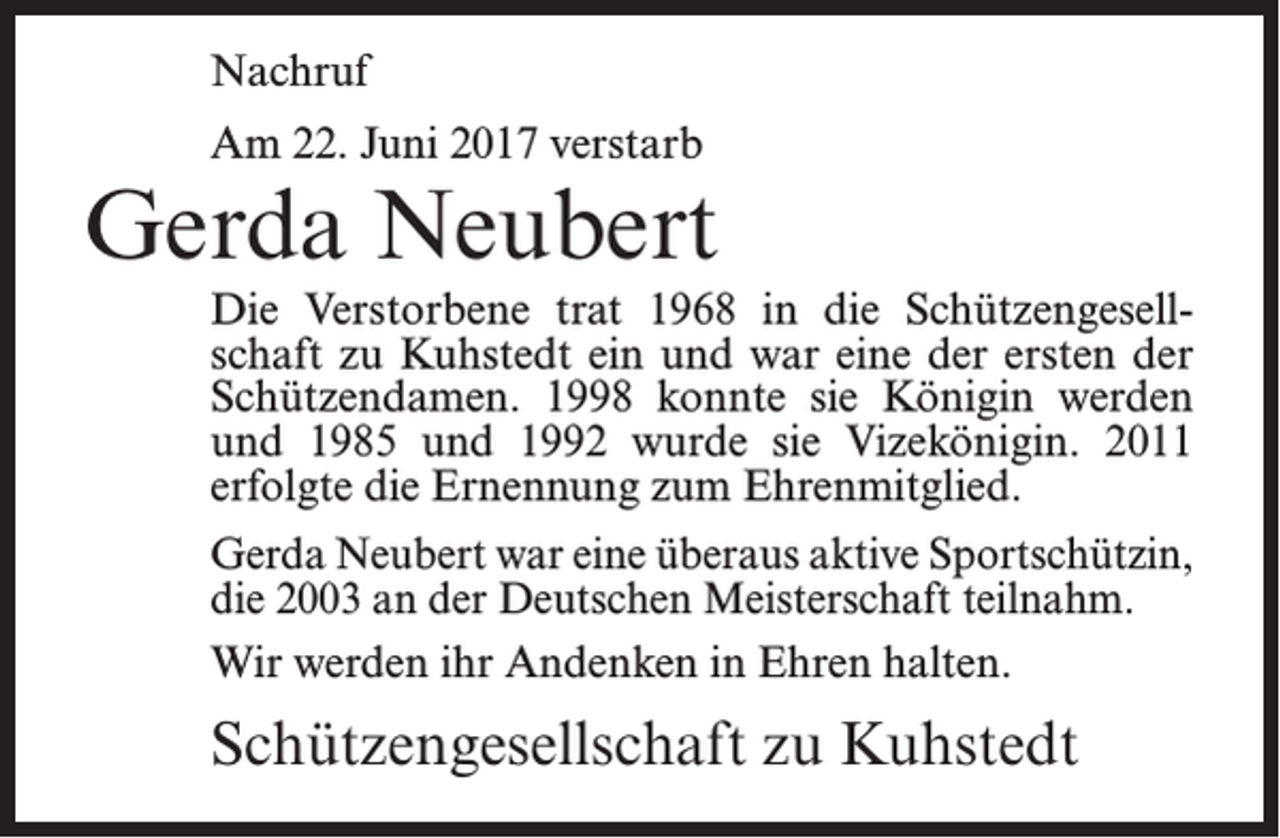 <p>Nachruf<br />Am 22. Juni 2017 verstarb</p><p>Gerda Neubert<br />Die Verstorbene trat 1968 in die Schützengesellschaft zu Kuhstedt ein und war eine der ersten der<br />Schützen­damen. 1998 konnte sie Königin werden<br />und 1985 und 1992 wurde sie Vizekönigin. 2011<br />erfolgte die Ernennung zum Ehrenmitglied.<br />Gerda Neubert war eine überaus aktive ­Sportschützin,<br />die 2003 an der Deutschen Meisterschaft teilnahm.<br />Wir werden ihr Andenken in Ehren halten.</p><p>Schützengesellschaft zu Kuhstedt</p>