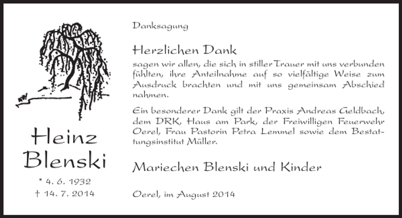 <p>Danksagung</p><p>Herzlichen Dank</p><p>sagen wir allen, die sich in stiller Trauer mit uns ­ erbunden<br />v<br />fühlten, ihre Anteilnahme auf so vielfältige Weise zum<br />Ausdruck brachten und mit uns gemeinsam Abschied<br />nahmen.</p><p>Heinz<br />Blenski<br />* 4. 6. 1932<br />† 14. 7. 2014</p><p>Ein besonderer Dank gilt der Praxis Andreas Geldbach,<br />dem DRK, Haus am Park, der Freiwilligen Feuerwehr<br />Oerel, Frau Pastorin Petra Lemmel sowie dem Bestattungsinstitut Müller.</p><p>Mariechen Blenski und Kinder<br />Oerel, im August 2014</p>