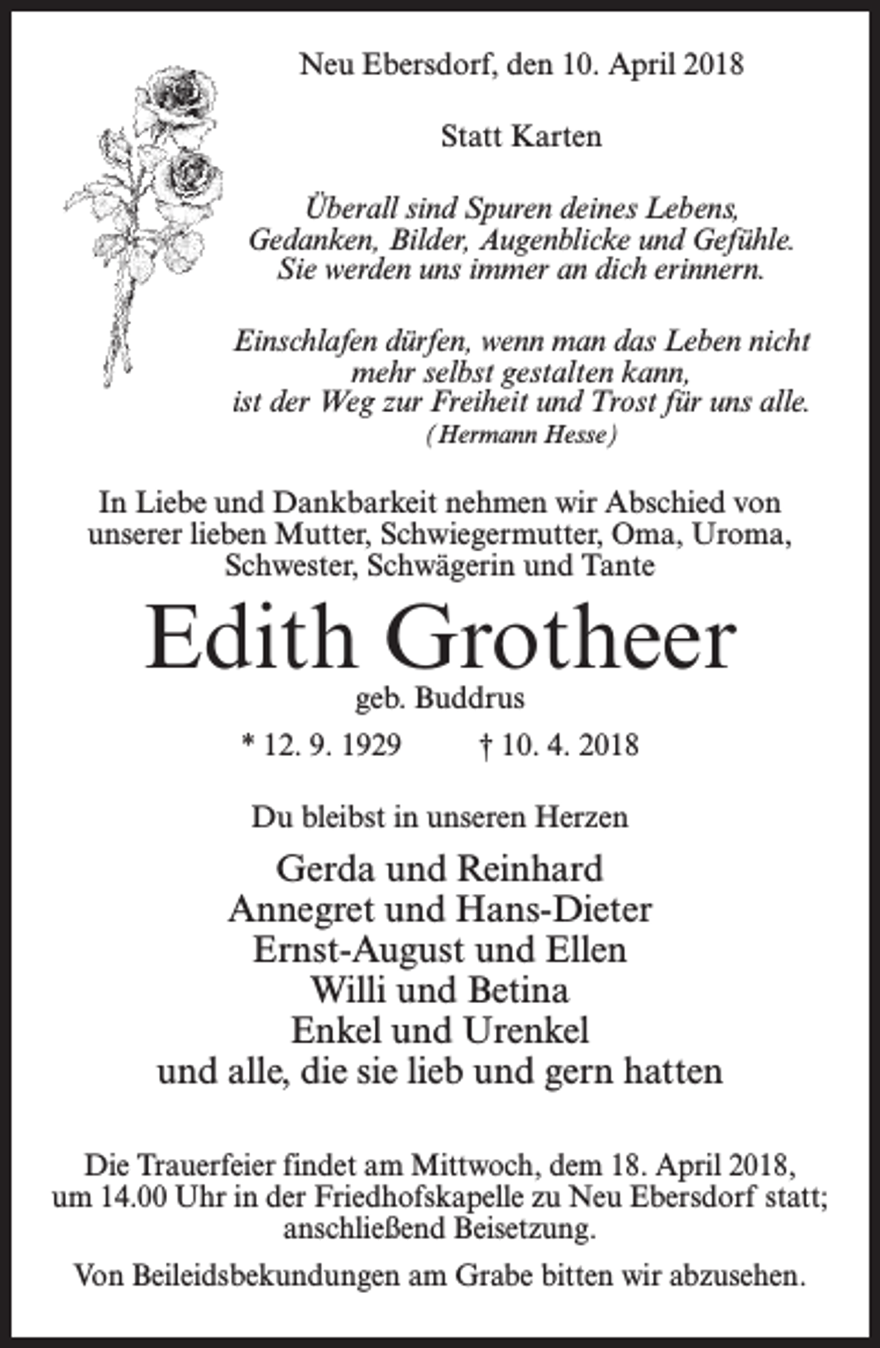 <p>Neu Ebersdorf, den 10. April 2018<br />Statt Karten<br />Überall sind Spuren deines Lebens,<br />Gedanken, Bilder, Augenblicke und Gefühle.<br />Sie werden uns immer an dich erinnern.<br />Einschlafen dürfen, wenn man das Leben nicht<br />mehr selbst gestalten kann,<br />ist der Weg zur Freiheit und Trost für uns alle.<br />(Hermann Hesse)</p><p>In Liebe und Dankbarkeit nehmen wir Abschied von<br />unserer lieben Mutter, Schwiegermutter, Oma, Uroma,<br />Schwester, Schwägerin und Tante</p><p>Edith Grotheer<br />geb. Buddrus</p><p>* 12. 9. 1929 † 10. 4. 2018<br />Du bleibst in unseren Herzen</p><p>Gerda und Reinhard<br />Annegret und Hans-Dieter<br />Ernst-August und Ellen<br />Willi und Betina<br />Enkel und Urenkel<br />und alle, die sie lieb und gern hatten<br />Die Trauerfeier findet am Mittwoch, dem 18. April 2018,<br />um 14.00 Uhr in der Friedhofskapelle zu Neu Ebersdorf statt;<br />anschließend Beisetzung.<br />Von Beileidsbekundungen am Grabe bitten wir abzusehen.</p>