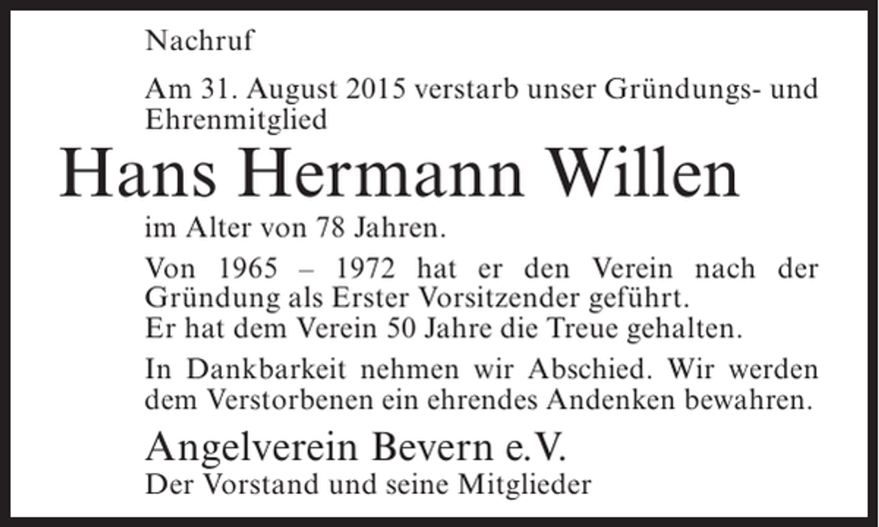 <p>Nachruf<br />Am 31. August 2015 verstarb unser Gründungs- und<br />Ehrenmitglied</p><p>Hans Hermann Willen</p><p>im Alter von 78 Jahren.<br />Von 1965 – 1972 hat er den Verein nach der<br />Gründung als Erster Vorsitzender geführt.<br />Er hat dem Verein 50 Jahre die Treue gehalten.<br />In Dankbarkeit nehmen wir Abschied. Wir werden<br />dem Verstorbenen ein ehrendes Andenken bewahren.</p><p>Angelverein Bevern e.V.</p><p>Der Vorstand und seine Mitglieder</p>