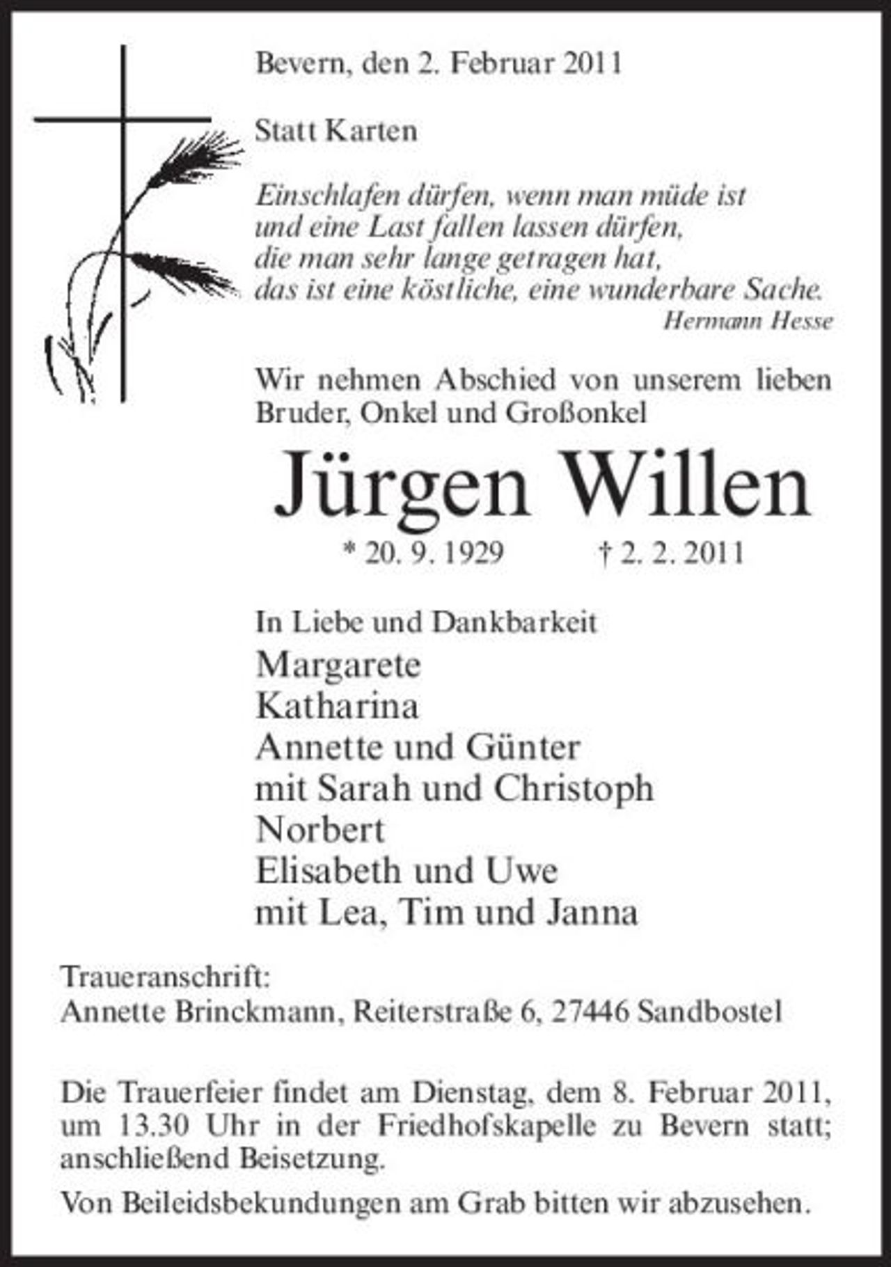 <p>Bevern, den 2. Februar 2011 Statt Karten Einschlafen dürfen, wenn man müde ist und eine Last fallen lassen dürfen, die man sehr lange getragen hat, das ist eine köstliche, eine wunderbare Sache.<br />Hermann Hesse</p><p>Wir nehmen Abschied von unserem lieben Bruder, Onkel und Großonkel</p><p>Jürgen Willen<br />* 20. 9. 1929 † 2. 2. 2011 In Liebe und Dankbarkeit</p><p>Margarete Katharina Annette und Günter mit Sarah und Christoph Norbert Elisabeth und Uwe mit Lea, Tim und Janna<br />Traueranschrift: Annette Brinckmann, Reiterstraße 6, 27446 Sandbostel Die Trauerfeier findet am Dienstag, dem 8. Februar 2011, um 13.30 Uhr in der Friedhofskapelle zu Bevern statt; anschließend Beisetzung. Von Beileidsbekundungen am Grab bitten wir abzusehen.</p>
