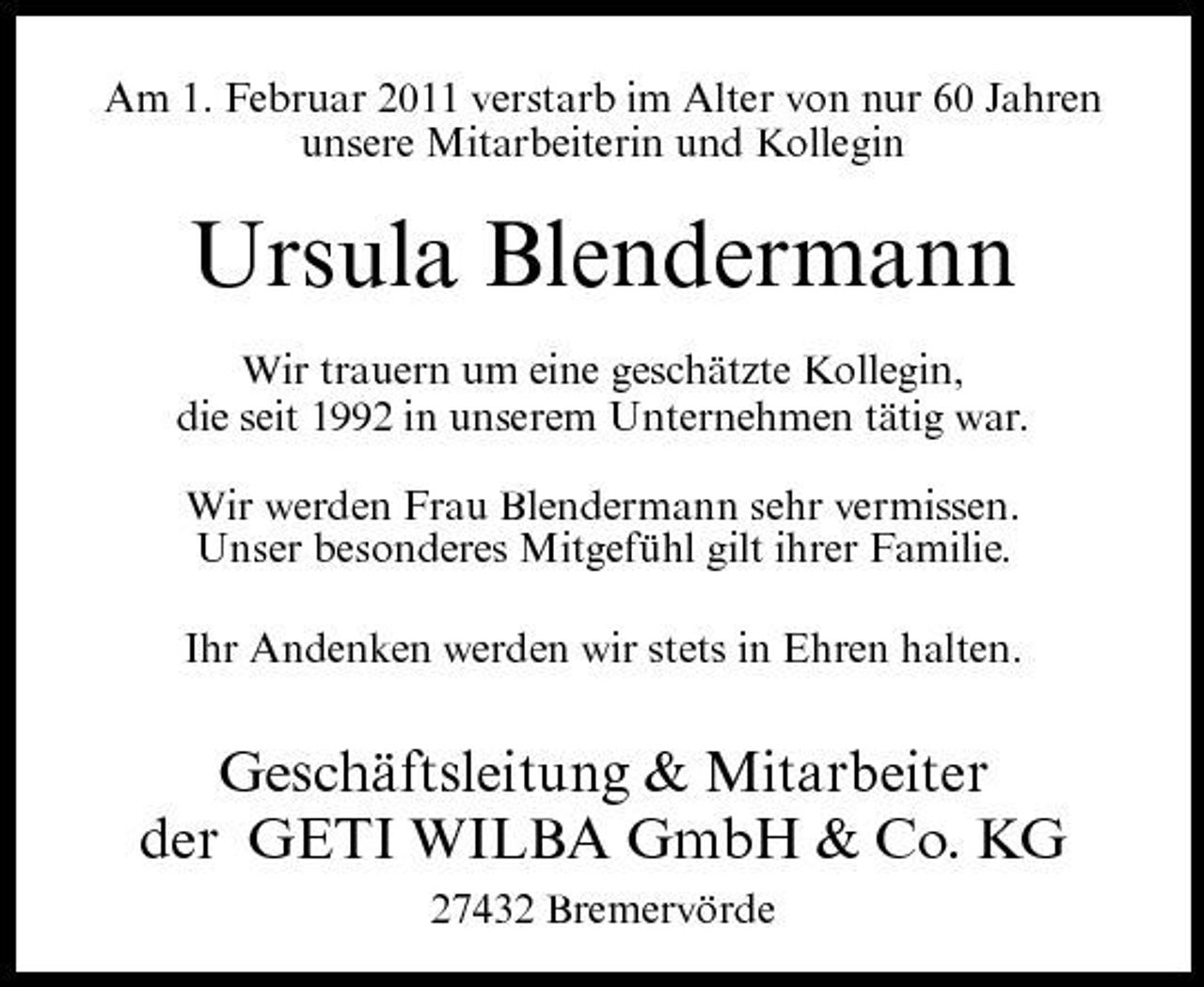 <p>Am 1. Februar 2011 verstarb im Alter von nur 60 Jahren unsere Mitarbeiterin und Kollegin</p><p>Ursula Blendermann<br />Wir trauern um eine geschätzte Kollegin, die seit 1992 in unserem Unternehmen tätig war. Wir werden Frau Blendermann sehr vermissen. Unser besonderes Mitgefühl gilt ihrer Familie. Ihr Andenken werden wir stets in Ehren halten.</p><p>Geschäftsleitung &amp; Mitarbeiter der GETI WILBA GmbH &amp; Co. KG<br />27432 Bremervörde</p>