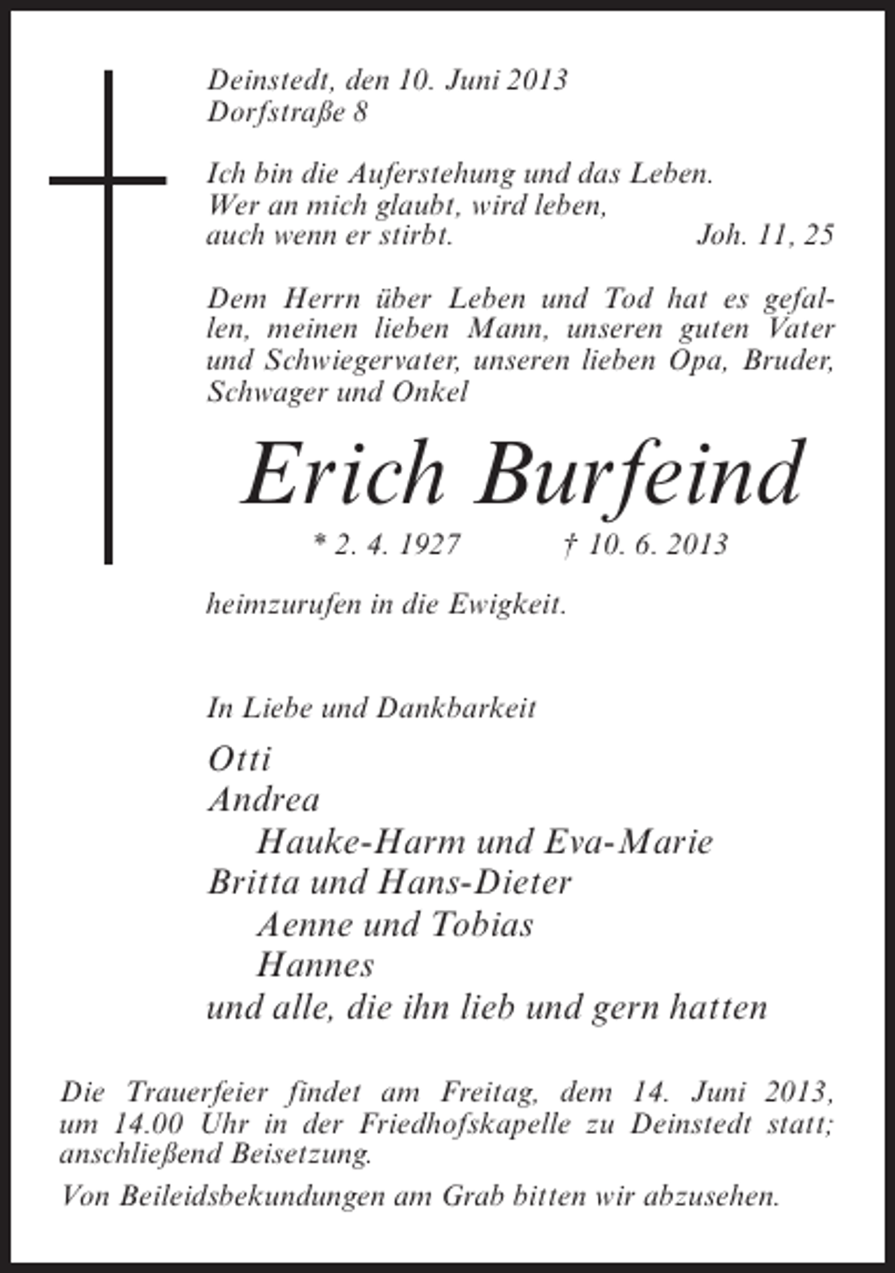<p>Deinstedt, den 10. Juni 2013<br />Dorfstraße 8<br />Ich bin die Auferstehung und das Leben.<br />Wer an mich glaubt, wird leben,<br />auch wenn er stirbt.<br />Joh. 11, 25<br />Dem Herrn über Leben und Tod hat es gefallen, meinen lieben Mann, unseren guten Vater<br />und Schwiegervater, unseren lieben Opa, Bruder,<br />Schwager und Onkel</p><p>Erich Burfeind<br />* 2. 4. 1927</p><p>† 10. 6. 2013</p><p>heimzurufen in die Ewigkeit.<br />In Liebe und Dankbarkeit</p><p>Otti<br />Andrea<br />Hauke-Harm und Eva-Marie<br />Britta und Hans-Dieter<br />Aenne und Tobias<br />Hannes<br />und alle, die ihn lieb und gern hatten<br />Die Trauerfeier findet am Freitag, dem 14. Juni 2013,<br />um 14.00 Uhr in der Friedhofskapelle zu Deinstedt statt;<br />anschließend Beisetzung.<br />Von Beileidsbekundungen am Grab bitten wir abzusehen.</p>