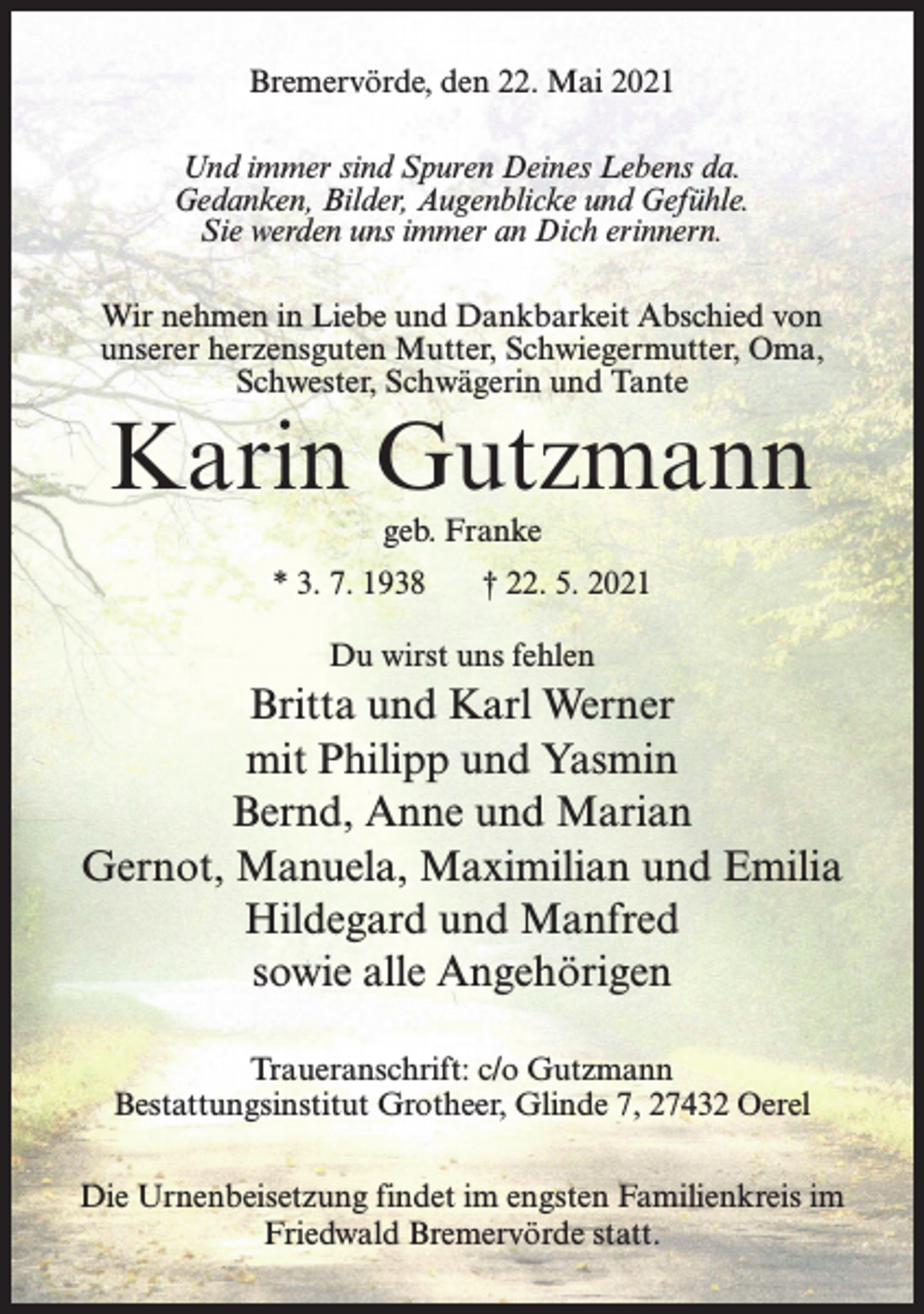 <p>Bremervörde, den 22. Mai 2021<br />Und immer sind Spuren Deines Lebens da.<br />Gedanken, Bilder, Augenblicke und Gefühle.<br />Sie werden uns immer an Dich erinnern.<br />Wir nehmen in Liebe und Dankbarkeit Abschied von<br />unserer herzensguten Mutter, Schwiegermutter, Oma,<br />Schwester, Schwägerin und Tante</p><p>Karin Gutzmann<br />geb. Franke<br />* 3. 7. 1938</p><p>† 22. 5. 2021</p><p>Du wirst uns fehlen</p><p>Britta und Karl Werner<br />mit Philipp und Yasmin<br />Bernd, Anne und Marian<br />Gernot, Manuela, Maximilian und Emilia<br />Hildegard und Manfred<br />sowie alle Angehörigen<br />Traueranschrift: c/o Gutzmann<br />Bestattungsinstitut Grotheer, Glinde 7, 27432 Oerel<br />Die Urnenbeisetzung findet im engsten Familienkreis im<br />Friedwald Bremervörde statt.</p>