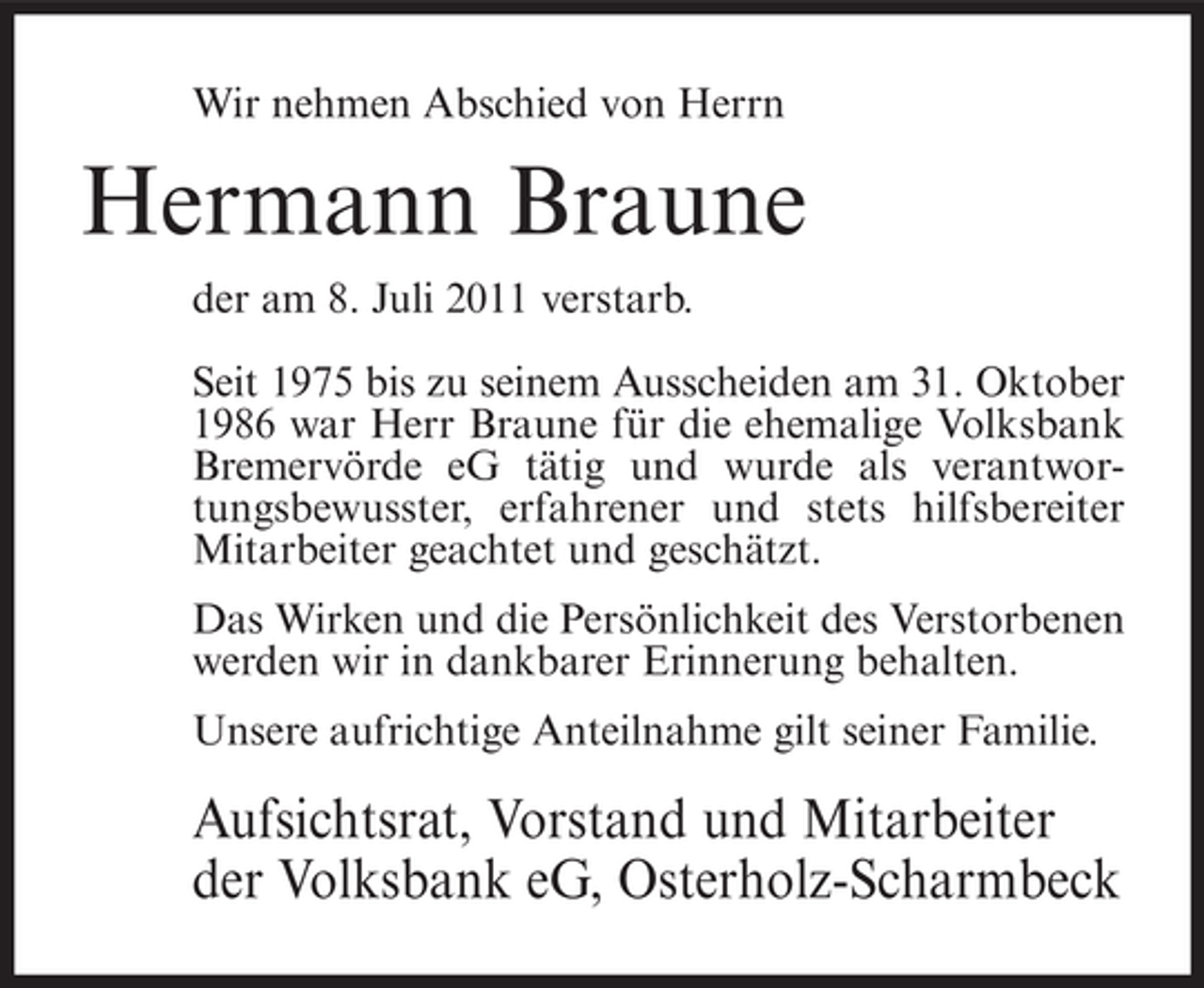 <p>Wir nehmen Abschied von Herrn</p><p>Hermann Braune<br />der am 8. Juli 2011 verstarb.<br />Seit 1975 bis zu seinem Ausscheiden am 31. Oktober<br />1986 war Herr Braune für die ehemalige Volksbank<br />Bremervörde eG tätig und wurde als verantwortungsbewusster, erfahrener und stets hilfsbereiter<br />Mitarbeiter geachtet und geschätzt.<br />Das Wirken und die Persönlichkeit des Verstorbenen<br />werden wir in dankbarer Erinnerung behalten.<br />Unsere aufrichtige Anteilnahme gilt seiner Familie.</p><p>Aufsichtsrat, Vorstand und Mitarbeiter<br />der Volksbank eG, Osterholz-Scharmbeck</p>