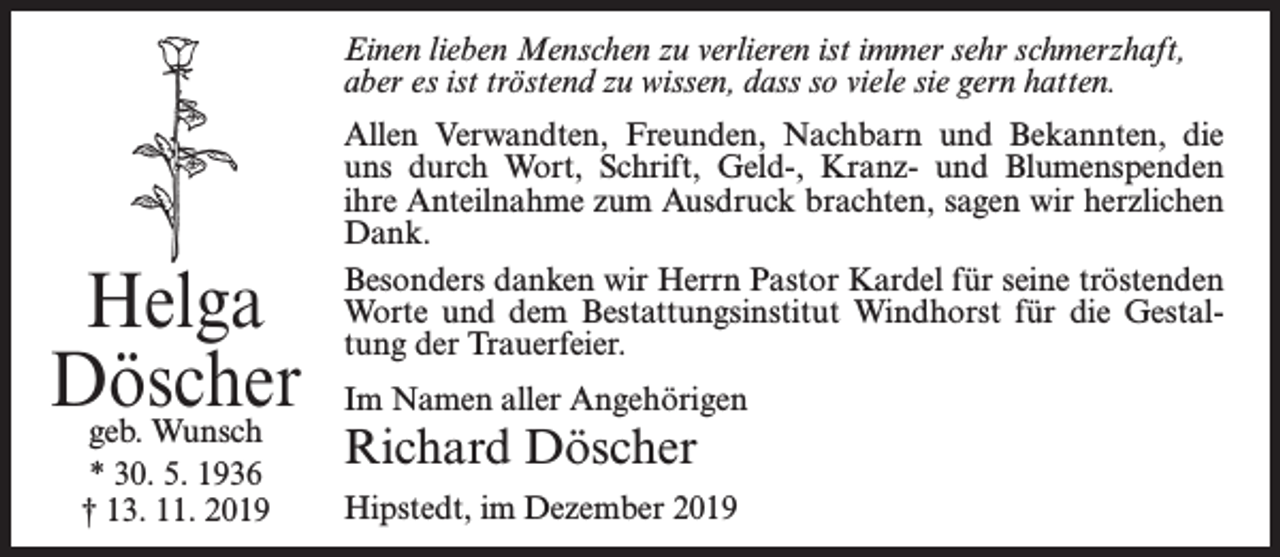 <p>Einen lieben Menschen zu verlieren ist immer sehr schmerzhaft,<br />aber es ist tröstend zu wissen, dass so viele sie gern hatten.</p><p>Helga<br />Döscher<br />geb. Wunsch<br />* 30. 5. 1936<br />† 13. 11. 2019</p><p>Allen Verwandten, Freunden, Nachbarn und Bekannten, die<br />uns durch Wort, Schrift, Geld-, Kranz- und Blumenspenden<br />ihre Anteilnahme zum Ausdruck brachten, sagen wir herzlichen<br />Dank.<br />Besonders danken wir Herrn Pastor Kardel für seine tröstenden<br />Worte und dem Bestattungsinstitut Windhorst für die Gestaltung der Trauerfeier.<br />Im Namen aller Angehörigen</p><p>Richard Döscher</p><p>Hipstedt, im Dezember 2019</p>