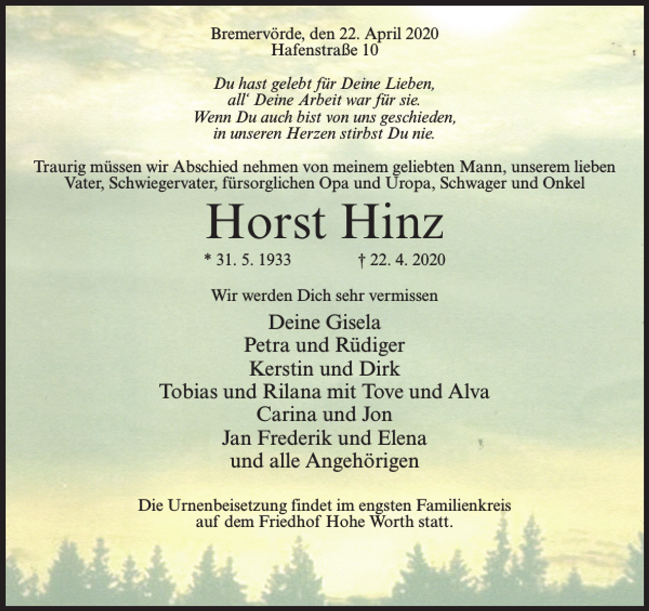 <p>Bremervörde, den 22. April 2020<br />Hafenstraße 10<br />Du hast gelebt für Deine Lieben,<br />all‘ Deine Arbeit war für sie.<br />Wenn Du auch bist von uns geschieden,<br />in unseren Herzen stirbst Du nie.<br />Traurig müssen wir Abschied nehmen von meinem geliebten Mann, unserem lieben<br />Vater, Schwiegervater, fürsorglichen Opa und Uropa, Schwager und Onkel</p><p>Horst Hinz</p><p>* 31. 5. 1933 † 22. 4. 2020<br />Wir werden Dich sehr vermissen</p><p>Deine Gisela<br />Petra und Rüdiger<br />Kerstin und Dirk<br />Tobias und Rilana mit Tove und Alva<br />Carina und Jon<br />Jan Frederik und Elena<br />und alle Angehörigen<br />Die Urnenbeisetzung findet im engsten Familienkreis<br />auf dem Friedhof Hohe Worth statt.</p>