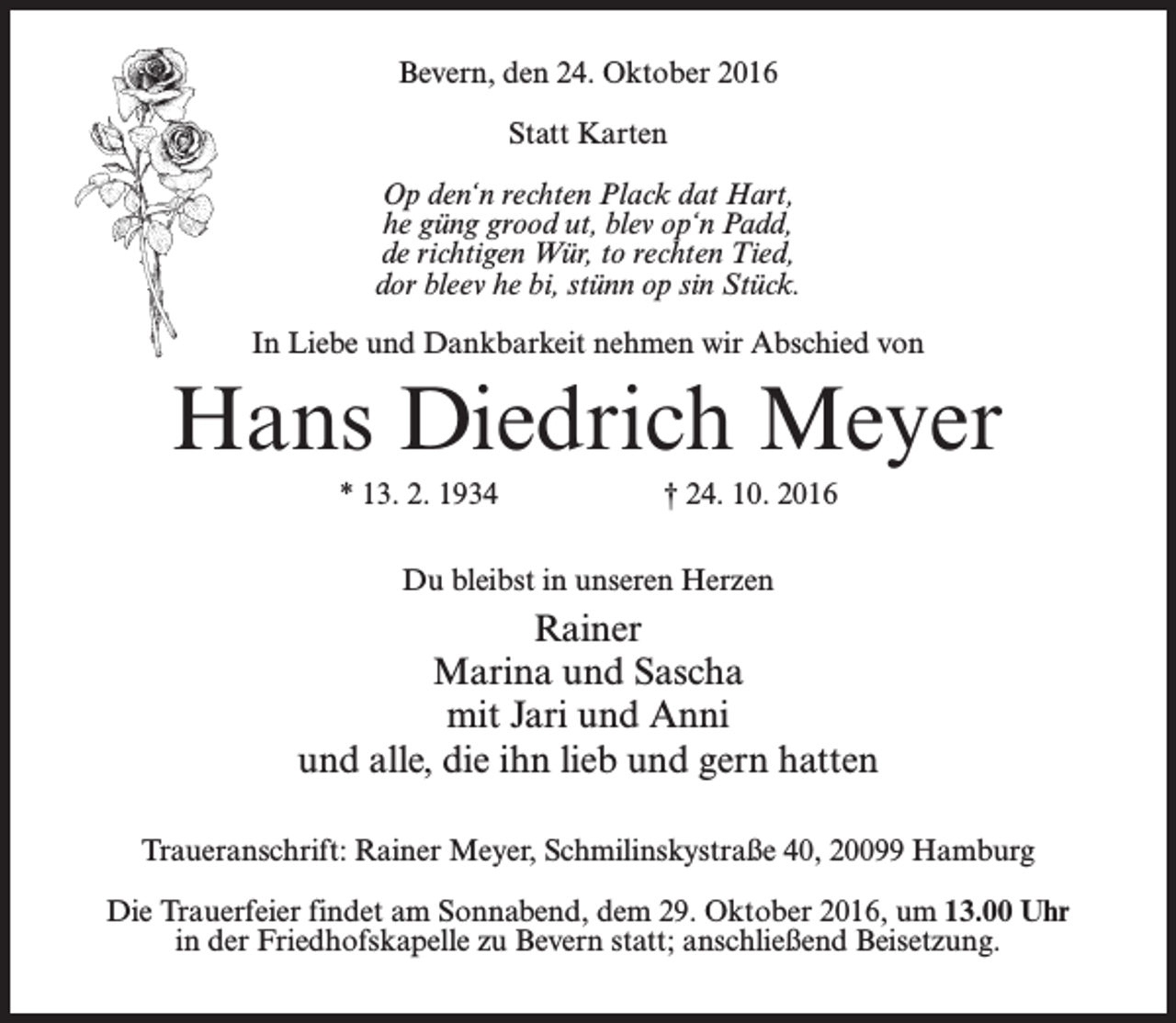 <p>Bevern, den 24. Oktober 2016<br />Statt Karten<br />Op den‘n rechten Plack dat Hart,<br />he güng grood ut, blev op‘n Padd,<br />de richtigen Wür, to rechten Tied,<br />dor bleev he bi, stünn op sin Stück.<br />In Liebe und Dankbarkeit nehmen wir Abschied von</p><p>Hans Diedrich Meyer<br />* 13. 2. 1934</p><p>† 24. 10. 2016</p><p>Du bleibst in unseren Herzen</p><p>Rainer<br />Marina und Sascha<br />mit Jari und Anni<br />und alle, die ihn lieb und gern hatten<br />Traueranschrift: Rainer Meyer, Schmilinskystraße 40, 20099 Hamburg<br />Die Trauerfeier findet am Sonnabend, dem 29. Oktober 2016, um 13.00 Uhr<br />in der Friedhofskapelle zu Bevern statt; anschließend Beisetzung.</p>