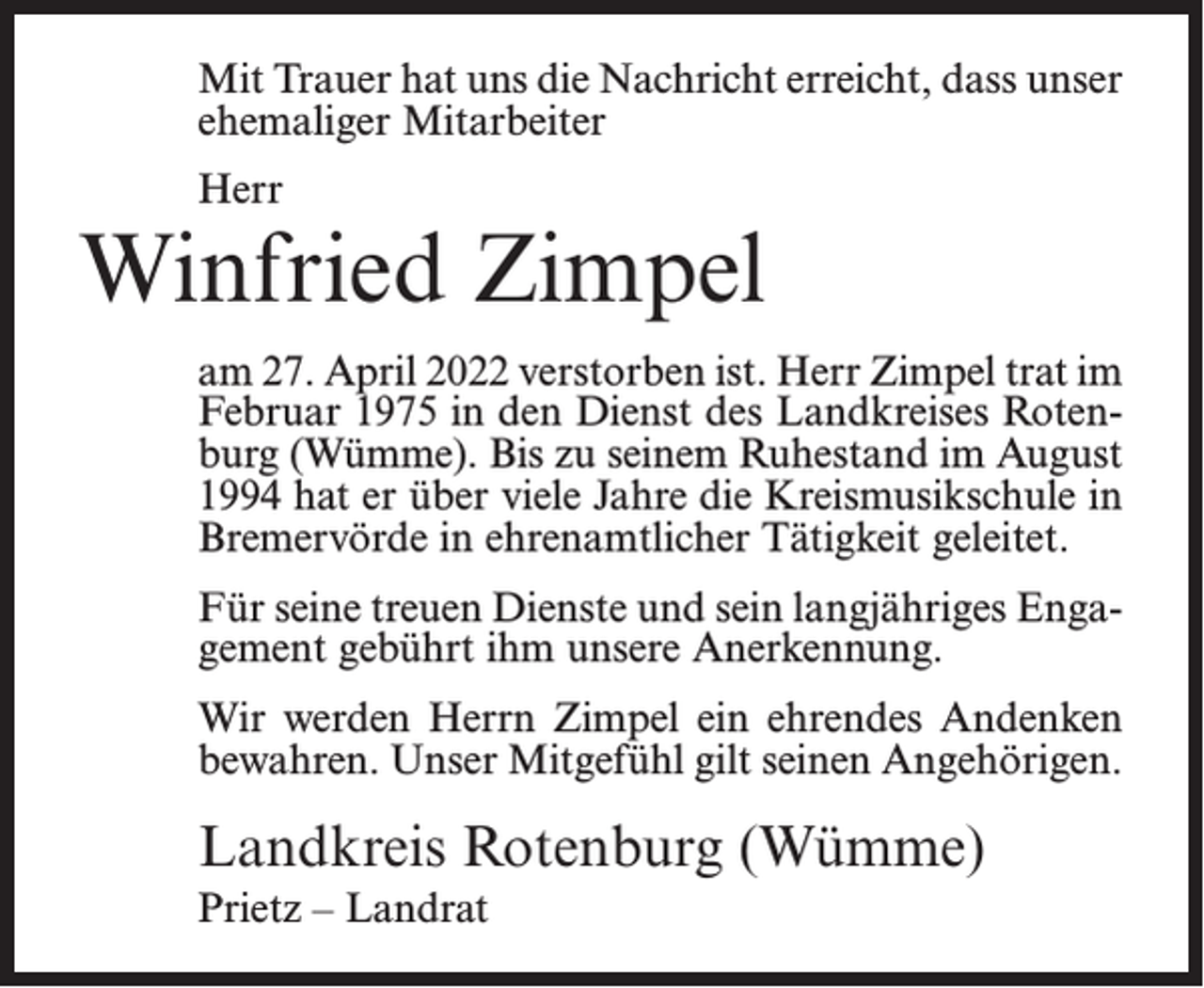 <p>Mit Trauer hat uns die Nachricht erreicht, dass unser<br />ehemaliger Mitarbeiter<br />Herr</p><p>Winfried Zimpel<br />am 27. April 2022 verstorben ist. Herr Zimpel trat im<br />Februar 1975 in den Dienst des Landkreises Rotenburg (Wümme). Bis zu seinem Ruhestand im August<br />1994 hat er über viele Jahre die Kreismusikschule in<br />Bremervörde in ehrenamtlicher Tätigkeit geleitet.<br />Für seine treuen Dienste und sein langjähriges Engagement gebührt ihm unsere Anerkennung.<br />Wir werden Herrn Zimpel ein ehrendes Andenken<br />bewahren. Unser Mitgefühl gilt seinen Angehörigen.</p><p>Landkreis Rotenburg (Wümme)<br />Prietz – Landrat</p>