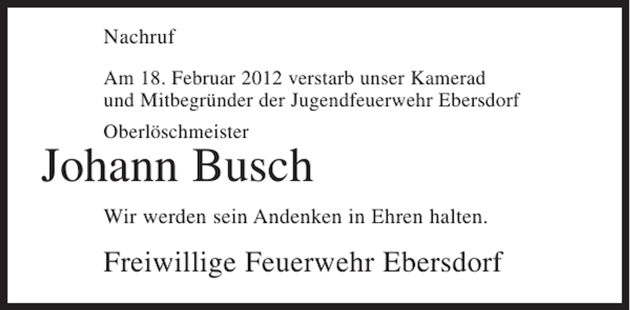 <p>Nachruf<br />Am 18. Februar 2012 verstarb unser Kamerad<br />und Mitbegründer der Jugendfeuerwehr Ebersdorf<br />Oberlöschmeister</p><p>Johann Busch<br />Wir werden sein Andenken in Ehren halten.</p><p>Freiwillige Feuerwehr Ebersdorf</p>