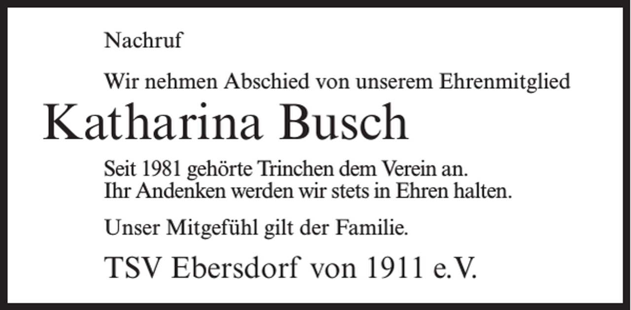 <p>Nachruf<br />Wir nehmen Abschied von unserem Ehrenmitglied</p><p>Katharina Busch</p><p>Seit 1981 gehörte Trinchen dem Verein an.<br />Ihr Andenken werden wir stets in Ehren halten.<br />Unser Mitgefühl gilt der Familie.</p><p>TSV Ebersdorf von 1911 e.V.</p>