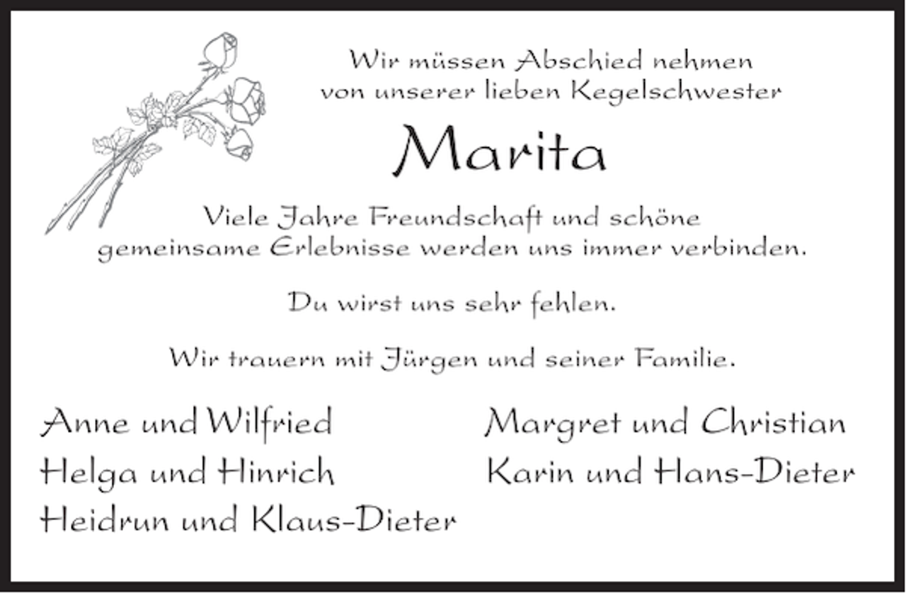 <p>Wir müssen Abschied nehmen<br />von unserer lieben Kegelschwester</p><p>Marita<br />Viele Jahre Freundschaft und schöne<br />gemeinsame Erlebnisse werden uns immer verbinden.<br />Du wirst uns sehr fehlen.<br />Wir trauern mit Jürgen und seiner Familie.</p><p>Anne und Wilfried<br />Margret und Christian<br />Helga und Hinrich<br />Karin und Hans-Dieter<br />Heidrun und Klaus-Dieter</p>