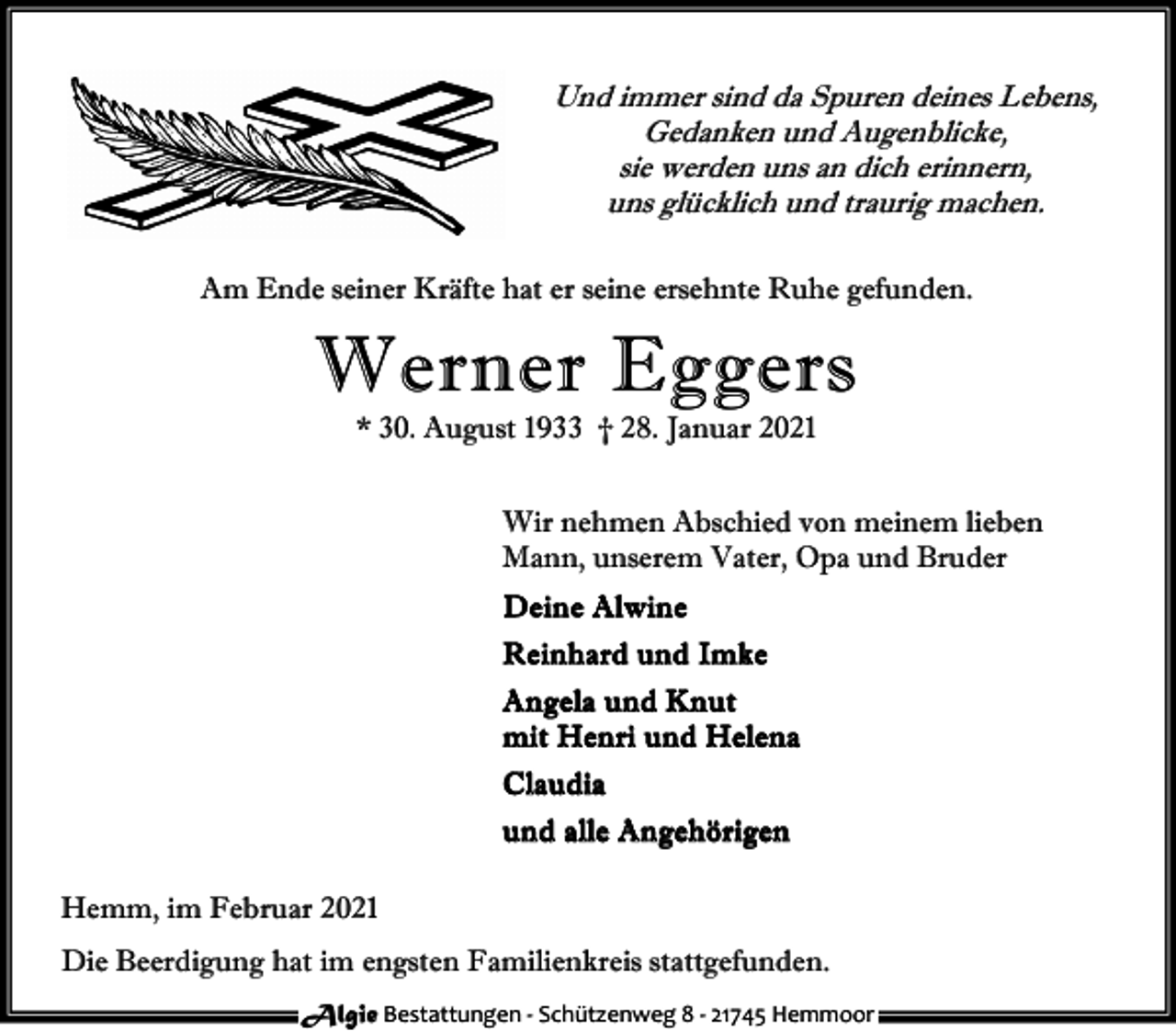 <p>Und immer sind da Spuren deines Lebens,<br />Gedanken und Augenblicke,<br />sie werden uns an dich erinnern,<br />uns glücklich und traurig machen.<br />Am Ende seiner Kräfte hat er seine ersehnte Ruhe gefunden.</p><p>Werner Eggers<br />* 30. August 1933 † 28. Januar 2021</p><p>Wir nehmen Abschied von meinem lieben<br />Mann, unserem Vater, Opa und Bruder<br />D e in e A lwin e<br />R e in h a r d un d Im k e<br />A n gela u n d Kn u t<br />m it H en r i un d H elen a<br />C lau d ia<br />u n d alle An geh ö rigen<br />Hemm, im Februar 2021<br />Die Beerdigung hat im engsten Familienkreis stattgefunden.<br />Algie Bestattungen - Schützenweg 8 - 21745 Hemmoor</p>