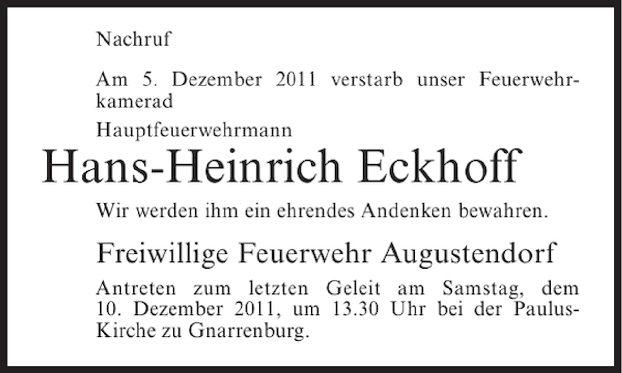 <p>Nachruf<br />Am 5. Dezember 2011 verstarb unser Feuerwehrkamerad<br />Hauptfeuerwehrmann</p><p>Hans-Heinrich Eckhoff<br />Wir werden ihm ein ehrendes Andenken bewahren.</p><p>Freiwillige Feuerwehr Augustendorf<br />Antreten zum letzten Geleit am Samstag, dem<br />10. Dezember 2011, um 13.30 Uhr bei der PaulusKirche zu Gnarrenburg.</p>
