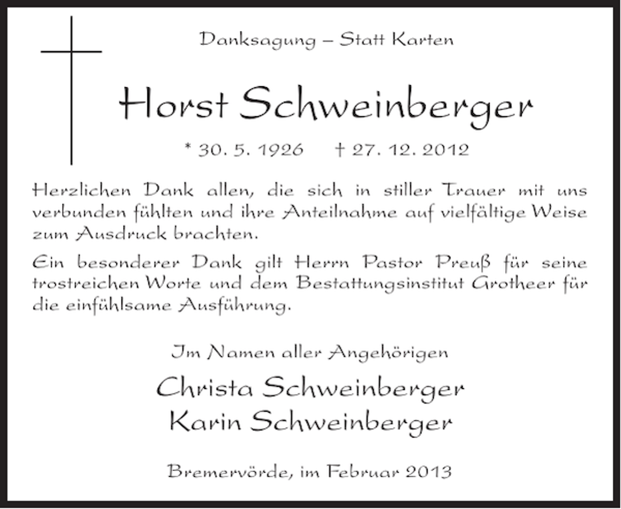 <p>Danksagung – Statt Karten</p><p>Horst Schweinberger<br />* 30. 5. 1926</p><p>† 27. 12. 2012</p><p>Herzlichen Dank allen, die sich in stiller Trauer mit uns<br />verbunden fühlten und ihre Anteilnahme auf vielfältige Weise<br />zum Ausdruck brachten.<br />Ein besonderer Dank gilt Herrn Pastor Preuß für seine<br />trostreichen Worte und dem Bestattungsinstitut Grotheer für<br />die einfühlsame Ausführung.<br />Im Namen aller Angehörigen</p><p>Christa Schweinberger<br />Karin Schweinberger<br />Bremervörde, im Februar 2013</p>