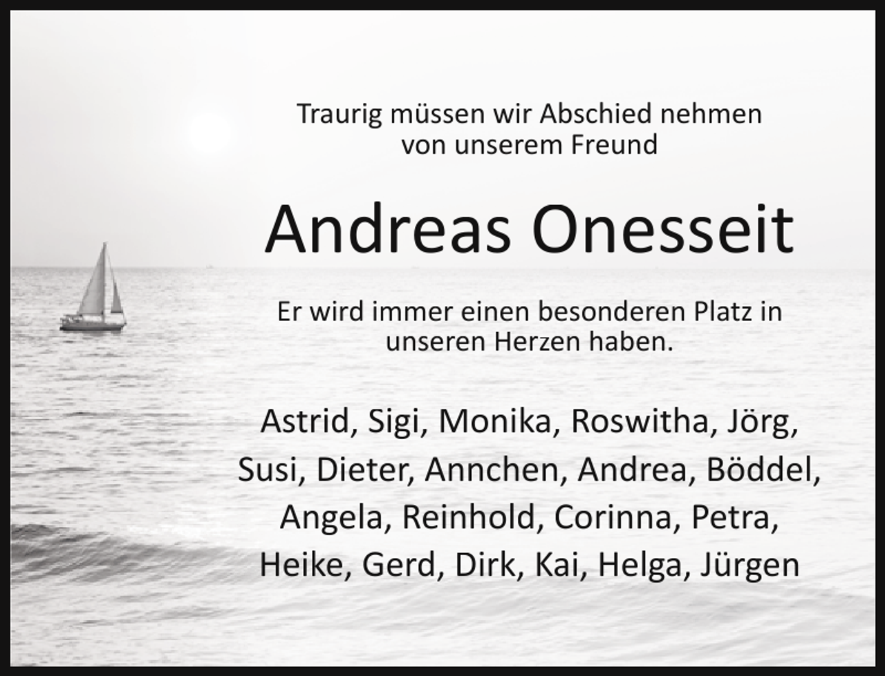 <p>Traurig müssen wir Abschied nehmen<br />von unserem Freund</p><p>Andreas Onesseit<br />Er wird immer einen besonderen Platz in<br />unseren Herzen haben.</p><p>Astrid, Sigi, Monika, Roswitha, Jörg,<br />Susi, Dieter, Annchen, Andrea, Böddel,<br />Angela, Reinhold, Corinna, Petra,<br />Heike, Gerd, Dirk, Kai, Helga, Jürgen</p>