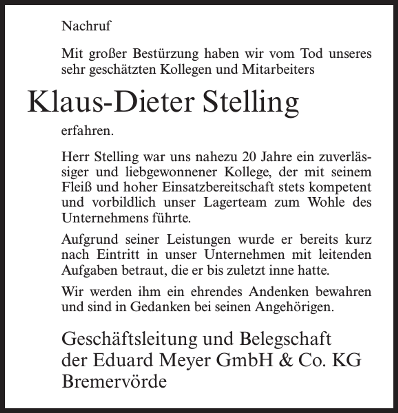 <p>Nachruf<br />Mit großer Bestürzung haben wir vom Tod unseres<br />sehr geschätzten Kollegen und Mitarbeiters</p><p>Klaus-Dieter Stelling<br />erfahren.<br />Herr Stelling war uns nahezu 20 Jahre ein zuverlässiger und liebgewonnener Kollege, der mit seinem<br />Fleiß und hoher Einsatzbereitschaft stets kompetent<br />und vorbildlich unser Lagerteam zum Wohle des<br />Unternehmens führte.<br />Aufgrund seiner Leistungen wurde er bereits kurz<br />nach Eintritt in unser Unternehmen mit leitenden<br />Aufgaben betraut, die er bis zuletzt inne hatte.<br />Wir werden ihm ein ehrendes Andenken bewahren<br />und sind in Gedanken bei seinen Angehörigen.</p><p>Geschäftsleitung und Belegschaft<br />der Eduard Meyer GmbH &amp; Co. KG<br />Bremervörde</p>