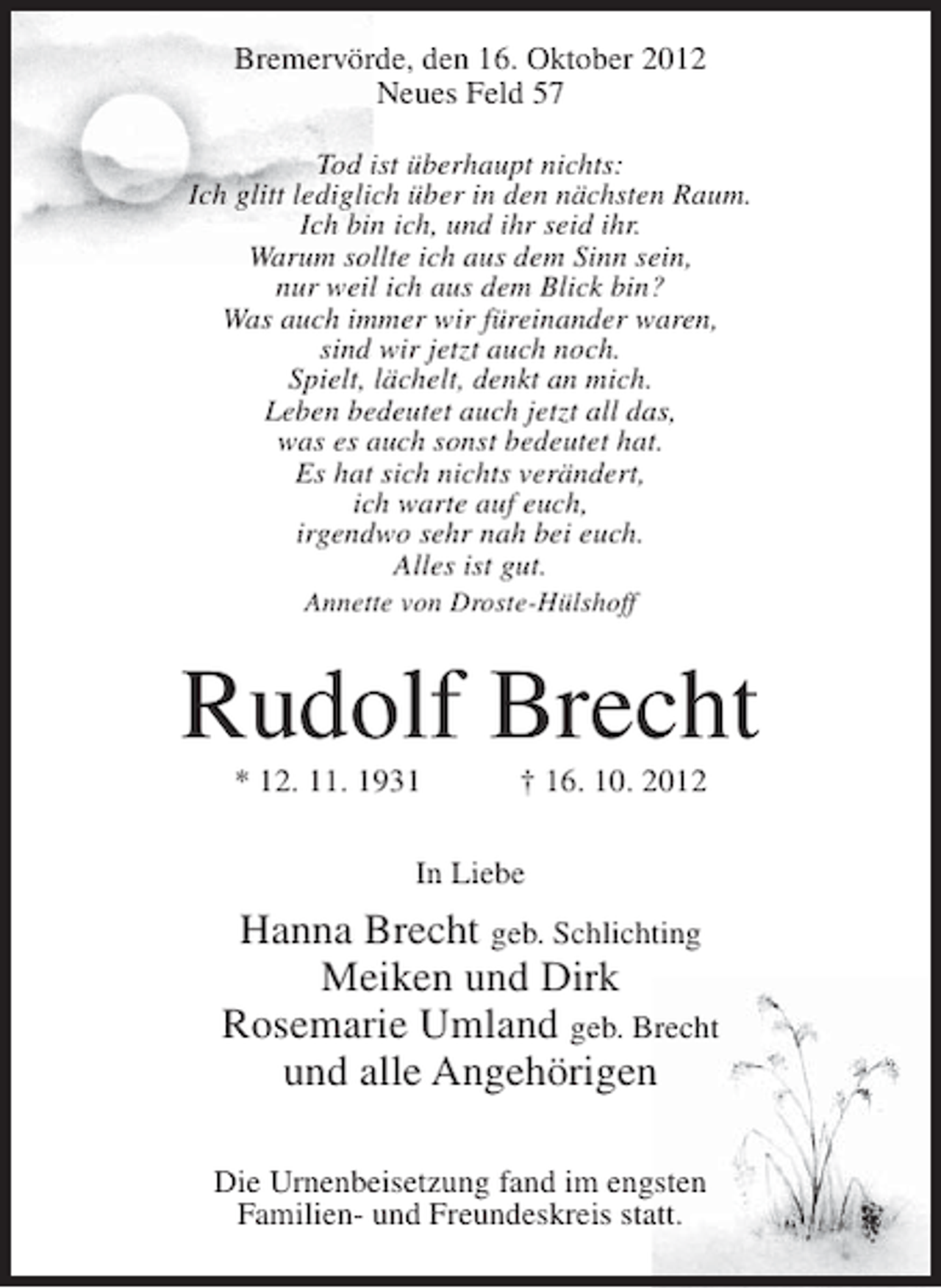 <p>Bremervörde, den 16. Oktober 2012<br />Neues Feld 57<br />Tod ist überhaupt nichts:<br />Ich glitt lediglich über in den nächsten Raum.<br />Ich bin ich, und ihr seid ihr.<br />Warum sollte ich aus dem Sinn sein,<br />nur weil ich aus dem Blick bin?<br />Was auch immer wir füreinander waren,<br />sind wir jetzt auch noch.<br />Spielt, lächelt, denkt an mich.<br />Leben bedeutet auch jetzt all das,<br />was es auch sonst bedeutet hat.<br />Es hat sich nichts verändert,<br />ich warte auf euch,<br />irgendwo sehr nah bei euch.<br />Alles ist gut.<br />Annette von Droste-Hülshoff</p><p>Rudolf Brecht<br />* 12. 11. 1931</p><p>† 16. 10. 2012</p><p>In Liebe</p><p>Hanna Brecht geb. Schlichting<br />Meiken und Dirk<br />Rosemarie Umland geb. Brecht<br />und alle Angehörigen<br />Die Urnenbeisetzung fand im engsten<br />Familien- und Freundeskreis statt.</p>