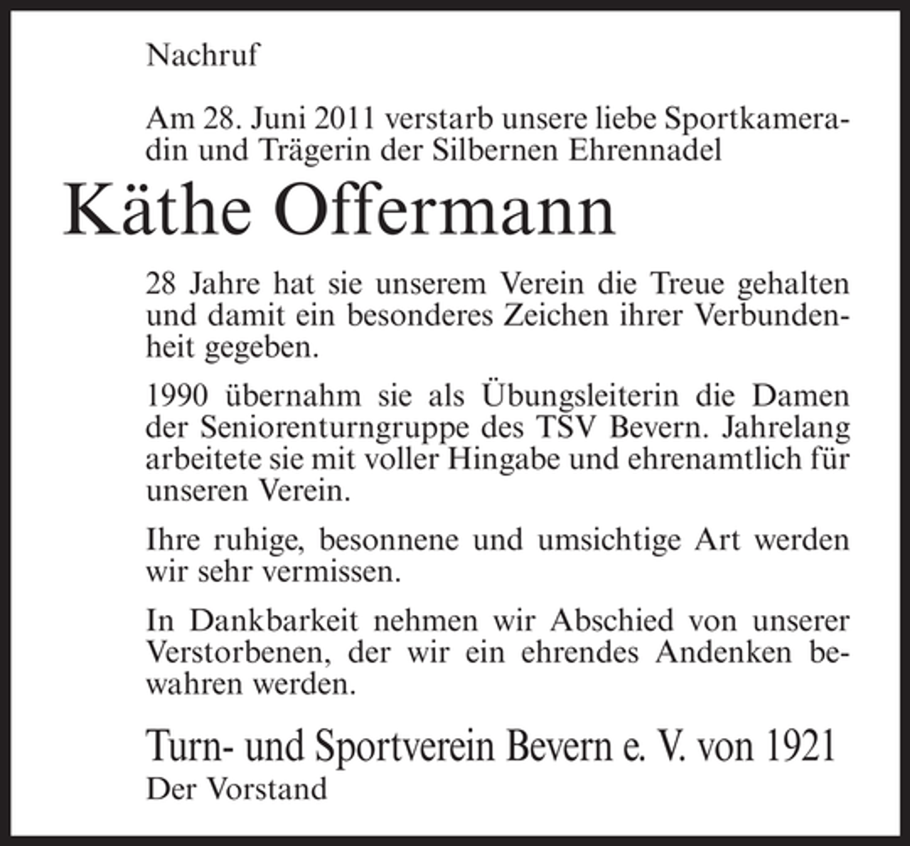<p>Nachruf<br />Am 28. Juni 2011 verstarb unsere liebe Sportkameradin und Trägerin der Silbernen Ehrennadel</p><p>Käthe Offermann<br />28 Jahre hat sie unserem Verein die Treue gehalten<br />und damit ein besonderes Zeichen ihrer Verbundenheit gegeben.<br />1990 übernahm sie als Übungsleiterin die Damen<br />der Seniorenturngruppe des TSV Bevern. Jahrelang<br />arbeitete sie mit voller Hingabe und ehrenamtlich für<br />unseren Verein.<br />Ihre ruhige, besonnene und umsichtige Art werden<br />wir sehr vermissen.<br />In Dankbarkeit nehmen wir Abschied von unserer<br />Verstorbenen, der wir ein ehrendes Andenken bewahren werden.</p><p>Turn- und Sportverein Bevern e. V. von 1921<br />Der Vorstand</p>