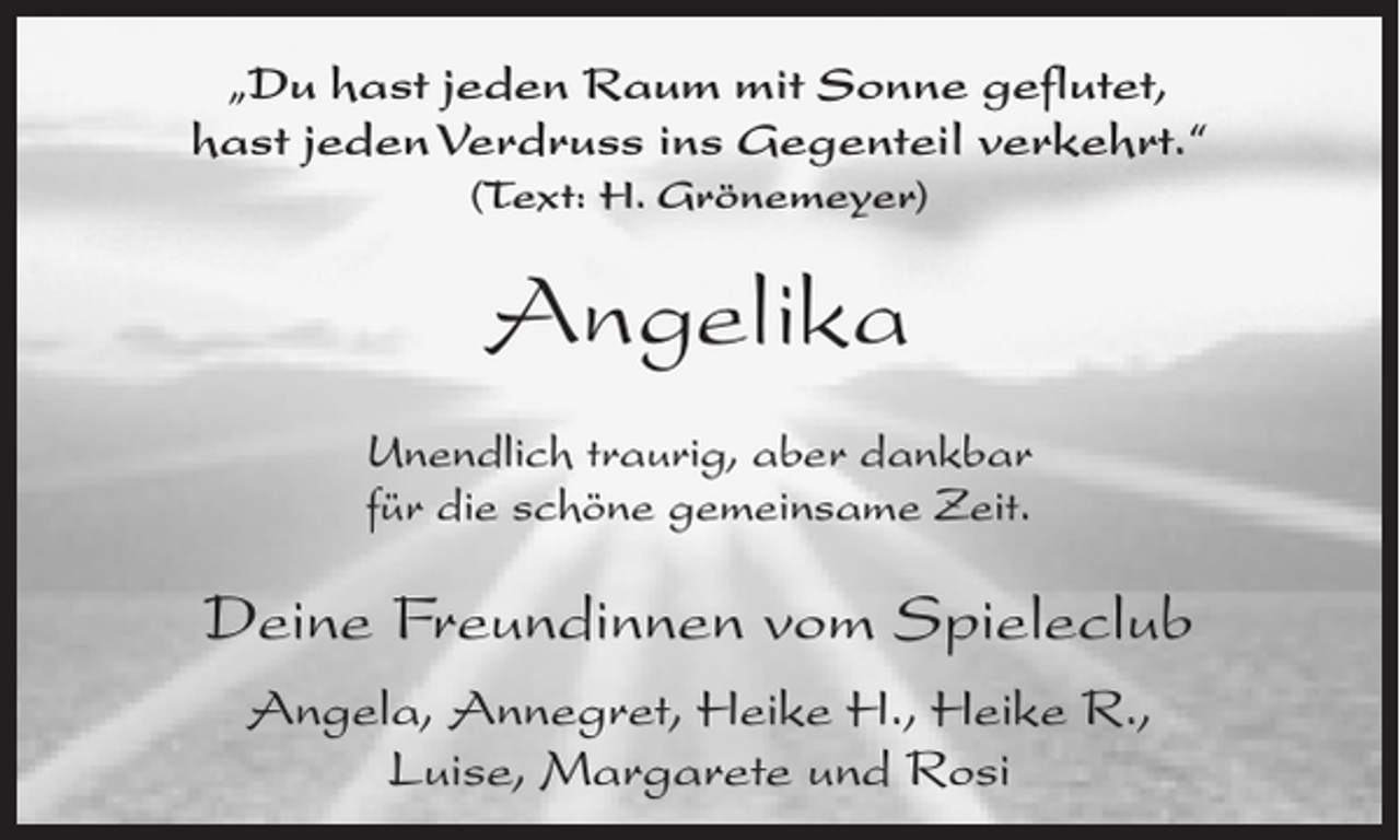 <p>„Du hast jeden Raum mit Sonne geflutet,<br />hast jeden Verdruss ins Gegenteil verkehrt.“<br />(Text: H. Grönemeyer)</p><p>Angelika<br />Unendlich traurig, aber dankbar<br />für die schöne gemeinsame Zeit.</p><p>Deine Freundinnen vom Spieleclub<br />Angela, Annegret, Heike H., Heike R.,<br />Luise, Margarete und Rosi</p>