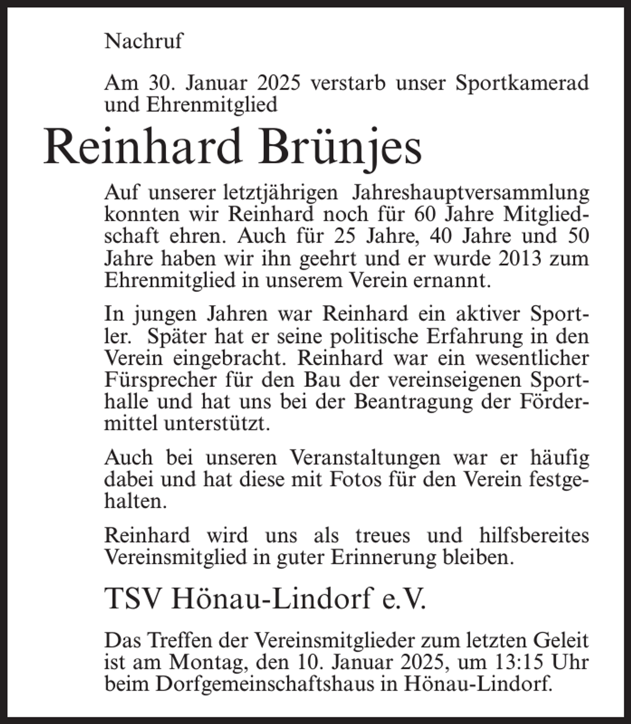 <p>Nachruf<br />Am 30. Januar 2025 verstarb unser Sportkamerad<br />und Ehrenmitglied</p><p>Reinhard Brünjes</p><p>Auf unserer letztjährigen Jahreshauptversammlung<br />konnten wir Reinhard noch für 60 Jahre Mitgliedschaft ehren. Auch für 25 Jahre, 40 Jahre und 50<br />Jahre haben wir ihn geehrt und er wurde 2013 zum<br />Ehrenmitglied in unserem Verein ernannt.<br />In jungen Jahren war Reinhard ein aktiver Sportler. Später hat er seine politische Erfahrung in den<br />Verein eingebracht. Reinhard war ein wesentlicher<br />Fürsprecher für den Bau der vereinseigenen Sporthalle und hat uns bei der Beantragung der Fördermittel unterstützt.<br />Auch bei unseren Veranstaltungen war er häufig<br />dabei und hat diese mit Fotos für den Verein festgehalten.<br />Reinhard wird uns als treues und hilfsbereites<br />Vereinsmitglied in guter Erinnerung bleiben.</p><p>TSV Hönau-Lindorf e.V.<br />Das Treffen der Vereinsmitglieder zum letzten Geleit<br />ist am Montag, den 10. Januar 2025, um 13:15 Uhr<br />beim Dorfgemeinschaftshaus in Hönau-Lindorf.</p>