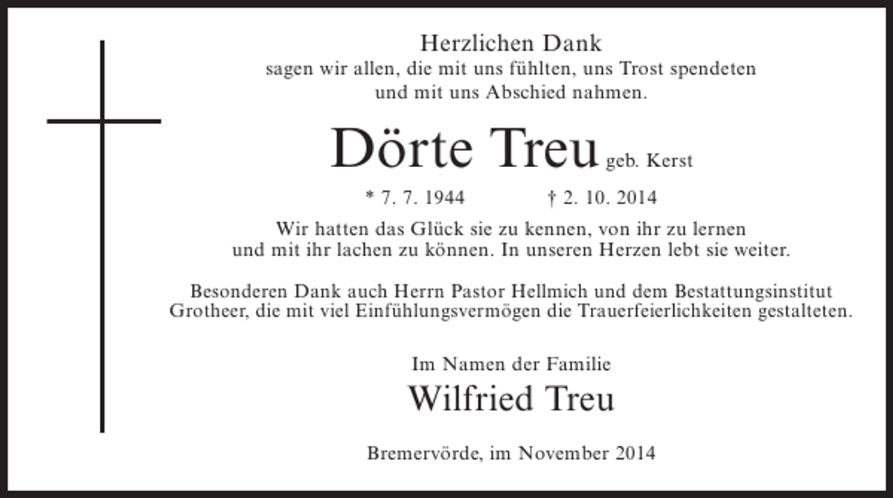 <p>Herzlichen Dank</p><p>sagen wir allen, die mit uns fühlten, uns Trost spendeten<br />und mit uns Abschied nahmen.</p><p>Dörte Treu</p><p>geb. Kerst</p><p>* 7. 7. 1944 † 2. 10. 2014<br />Wir hatten das Glück sie zu kennen, von ihr zu lernen<br />und mit ihr lachen zu können. In unseren Herzen lebt sie weiter.<br />Besonderen Dank auch Herrn Pastor Hellmich und dem Bestattungsinstitut<br />Grotheer, die mit viel Einfühlungsvermögen die Trauerfeierlichkeiten gestalteten.<br />Im Namen der Familie</p><p>Wilfried Treu<br />Bremervörde, im November 2014</p>