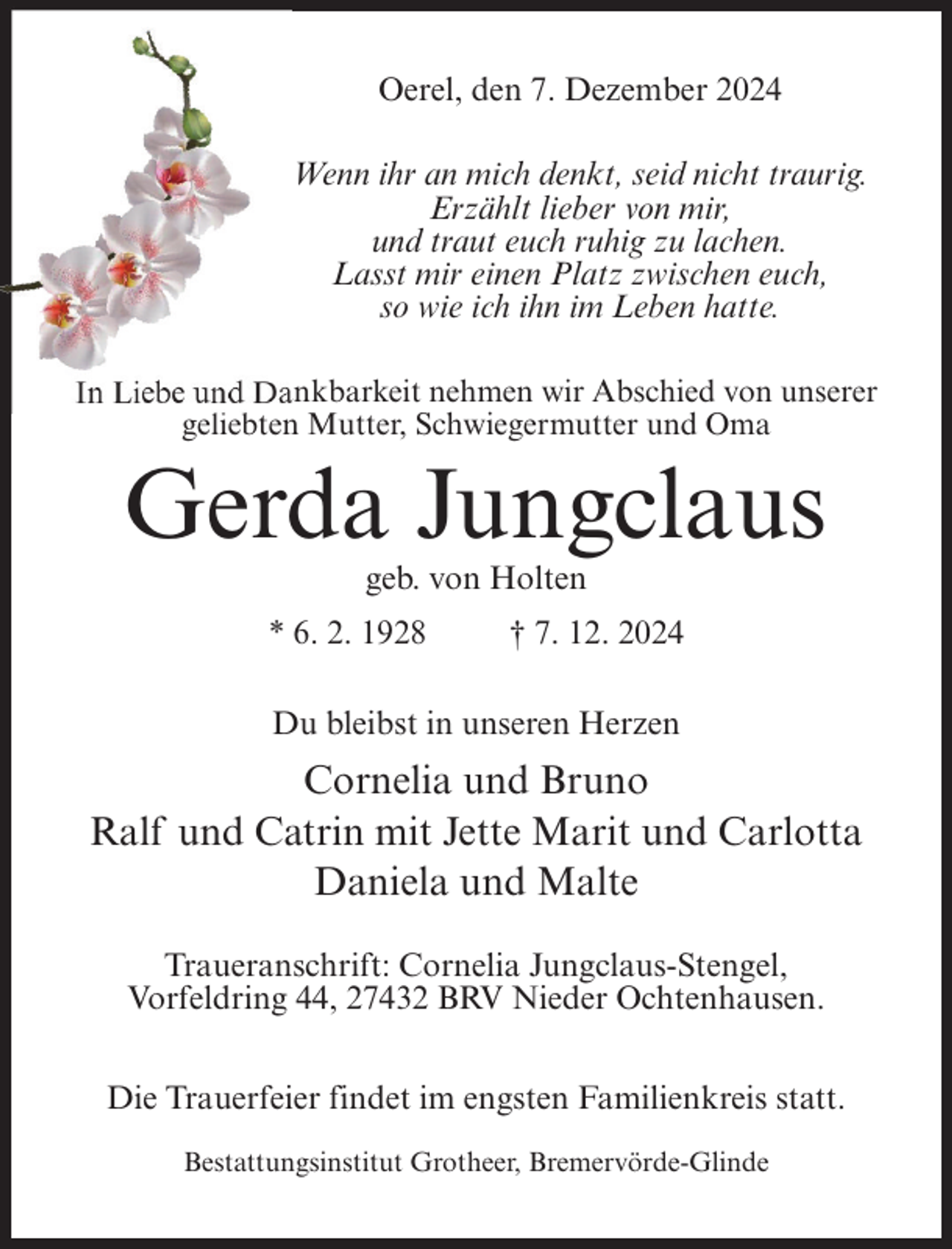 <p>Oerel, den 7. Dezember 2024<br />Wenn ihr an mich denkt, seid nicht traurig.<br />Erzählt lieber von mir,<br />und traut euch ruhig zu lachen.<br />Lasst mir einen Platz zwischen euch,<br />so wie ich ihn im Leben hatte.<br />In Liebe und Dankbarkeit nehmen wir Abschied von unserer<br />geliebten Mutter, Schwiegermutter und Oma</p><p>Gerda Jungclaus<br />geb. von Holten<br />* 6. 2. 1928</p><p>† 7. 12. 2024</p><p>Du bleibst in unseren Herzen</p><p>Cornelia und Bruno<br />Ralf und Catrin mit Jette Marit und Carlotta<br />Daniela und Malte<br />Traueranschrift: Cornelia Jungclaus-Stengel,<br />Vorfeldring 44, 27432 BRV Nieder Ochtenhausen.<br />Die Trauerfeier findet im engsten Familienkreis statt.<br />Bestattungsinstitut Grotheer, Bremervörde-Glinde</p>