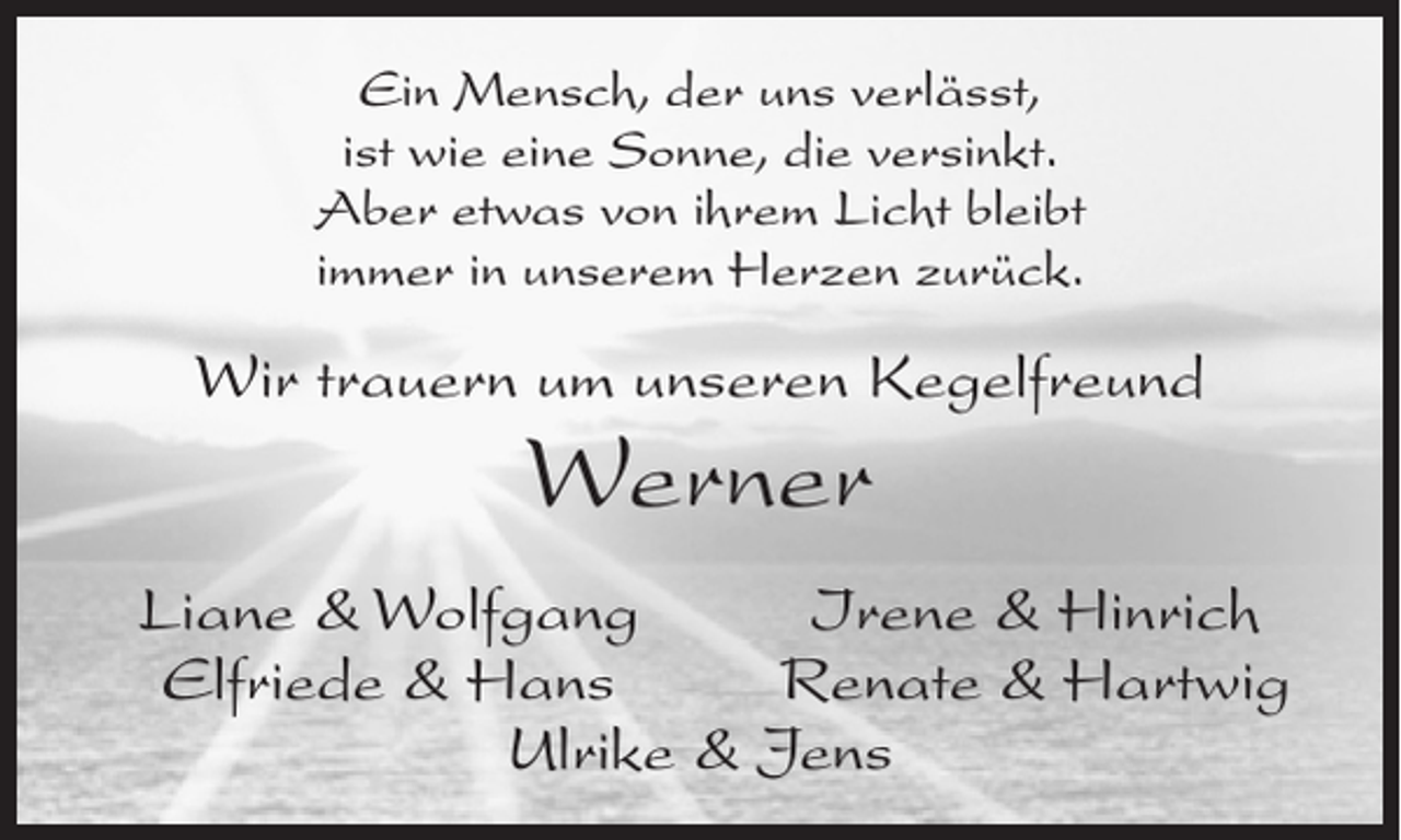 <p>Ein Mensch, der uns verlässt,<br />ist wie eine Sonne, die versinkt.<br />Aber etwas von ihrem Licht bleibt<br />immer in unserem Herzen zurück.</p><p>Wir trauern um unseren Kegelfreund</p><p>Werner</p><p>Liane &amp; Wolfgang<br />Irene &amp; Hinrich<br />Elfriede &amp; Hans<br />Renate &amp; Hartwig<br />Ulrike &amp; Jens</p>