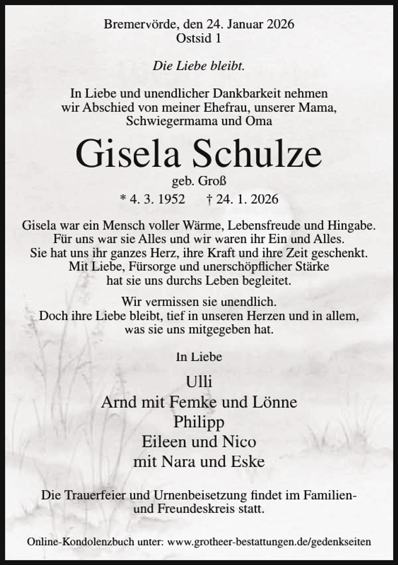 <p>Bremervörde, den 24. Januar 2026<br />Ostsid 1<br />Die Liebe bleibt.<br />In Liebe und unendlicher Dankbarkeit nehmen<br />wir Abschied von meiner Ehefrau, unserer Mama,<br />Schwiegermama und Oma</p><p>Gisela Schulze<br />geb. Groß<br />* 4. 3. 1952 † 24. 1. 2026</p><p>Gisela war ein Mensch voller Wärme, Lebensfreude und Hingabe.<br />Für uns war sie Alles und wir waren ihr Ein und Alles.<br />Sie hat uns ihr ganzes Herz, ihre Kraft und ihre Zeit geschenkt.<br />Mit Liebe, Fürsorge und unerschöpflicher Stärke<br />hat sie uns durchs Leben begleitet.<br />Wir vermissen sie unendlich.<br />Doch ihre Liebe bleibt, tief in unseren Herzen und in allem,<br />was sie uns mitgegeben hat.<br />In Liebe</p><p>Ulli<br />Arnd mit Femke und Lönne<br />Philipp<br />Eileen und Nico<br />mit Nara und Eske<br />Die Trauerfeier und Urnenbeisetzung findet im Familienund Freundeskreis statt.<br />Online-Kondolenzbuch unter: www.grotheer-bestattungen.de/gedenkseiten</p>