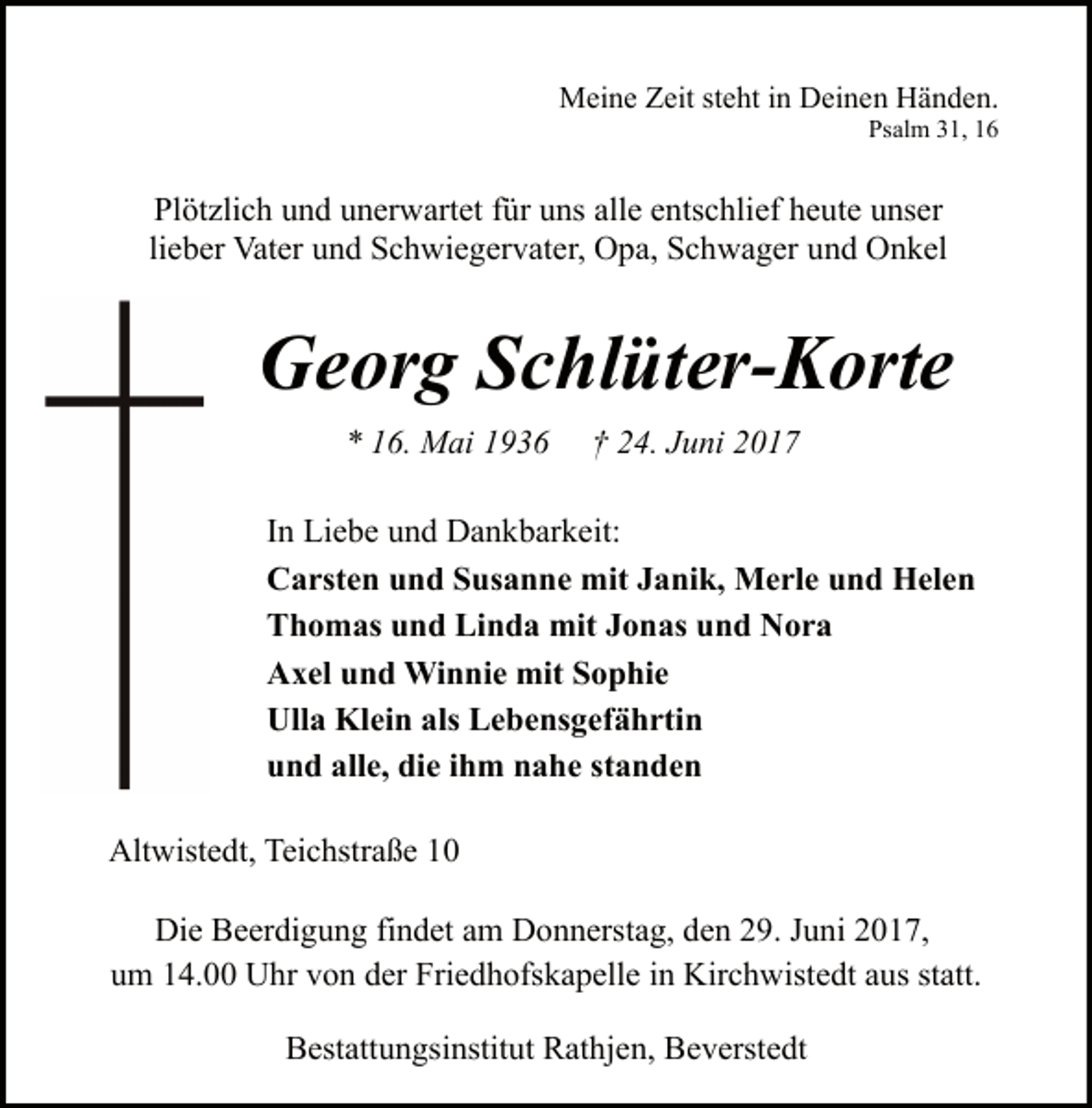 <p>Meine Zeit steht in Deinen Händen.<br />Psalm 31, 16</p><p>Plötzlich und unerwartet für uns alle entschlief heute unser<br />lieber Vater und Schwiegervater, Opa, Schwager und Onkel</p><p>Georg Schlüter-Korte<br />* 16. Mai 1936</p><p>† 24. Juni 2017</p><p>In Liebe und Dankbarkeit:<br />Carsten und Susanne mit Janik, Merle und Helen<br />Thomas und Linda mit Jonas und Nora<br />Axel und Winnie mit Sophie<br />Ulla Klein als Lebensgefährtin<br />und alle, die ihm nahe standen<br />Altwistedt, Teichstraße 10<br />Die Beerdigung findet am Donnerstag, den 29. Juni 2017,<br />um 14.00 Uhr von der Friedhofskapelle in Kirchwistedt aus statt.<br />Bestattungsinstitut Rathjen, Beverstedt</p>