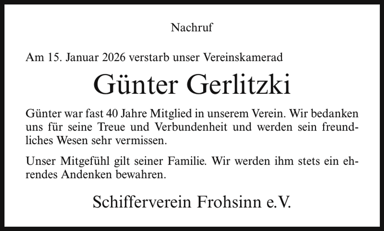 <p>Nachruf<br />Am 15. Januar 2026 verstarb unser Vereinskamerad</p><p>Günter Gerlitzki<br />Günter war fast 40 Jahre Mitglied in unserem Verein. Wir bedanken<br />uns für seine Treue und Verbundenheit und werden sein freundliches Wesen sehr vermissen.<br />Unser Mitgefühl gilt seiner Familie. Wir werden ihm stets ein ehrendes Andenken bewahren.</p><p>Schifferverein Frohsinn e.V.</p>