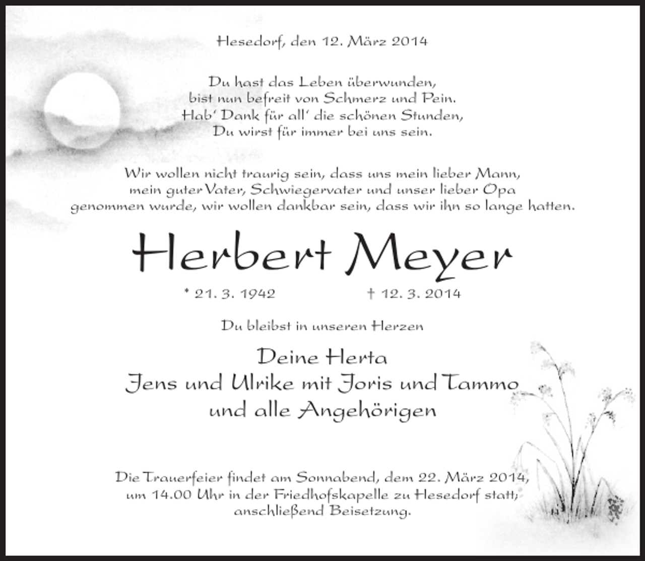<p>Hesedorf, den 12. März 2014<br />Du hast das Leben überwunden,<br />bist nun befreit von Schmerz und Pein.<br />Hab‘ Dank für all‘ die schönen Stunden,<br />Du wirst für immer bei uns sein.<br />Wir wollen nicht traurig sein, dass uns mein lieber Mann,<br />mein guter Vater, Schwiegervater und unser lieber Opa<br />genommen wurde, wir wollen dankbar sein, dass wir ihn so lange hatten.</p><p>Herbert Meyer<br />* 21. 3. 1942</p><p>† 12. 3. 2014</p><p>Du bleibst in unseren Herzen</p><p>Deine Herta<br />Jens und Ulrike mit Joris und Tammo<br />und alle Angehörigen<br />Die Trauerfeier findet am Sonnabend, dem 22. März 2014,<br />um 14.00 Uhr in der Friedhofskapelle zu Hesedorf statt;<br />anschließend Beisetzung.</p>