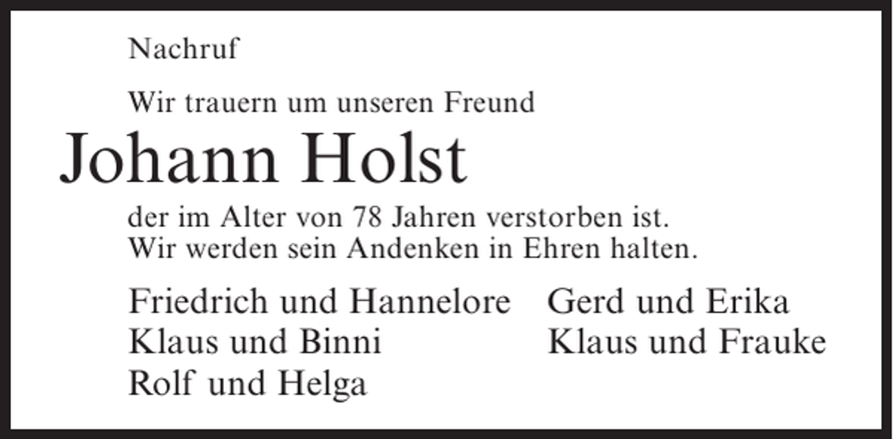 <p>Nachruf<br />Wir trauern um unseren Freund</p><p>Johann Holst</p><p>der im Alter von 78 Jahren verstorben ist.<br />Wir werden sein Andenken in Ehren halten.</p><p>Friedrich und Hannelore Gerd und Erika<br />Klaus und Binni<br />Klaus und Frauke<br />Rolf und Helga</p>