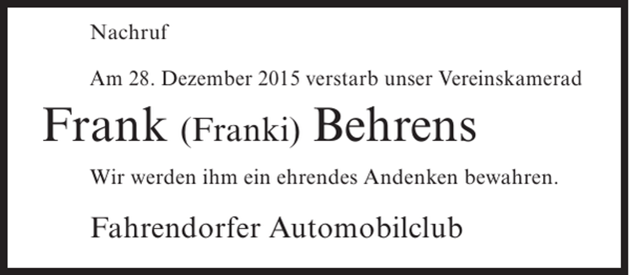 <p>Nachruf<br />Am 28. Dezember 2015 verstarb unser Vereinskamerad</p><p>Frank (Franki) Behrens<br />Wir werden ihm ein ehrendes Andenken bewahren.</p><p>Fahrendorfer Automobilclub</p>