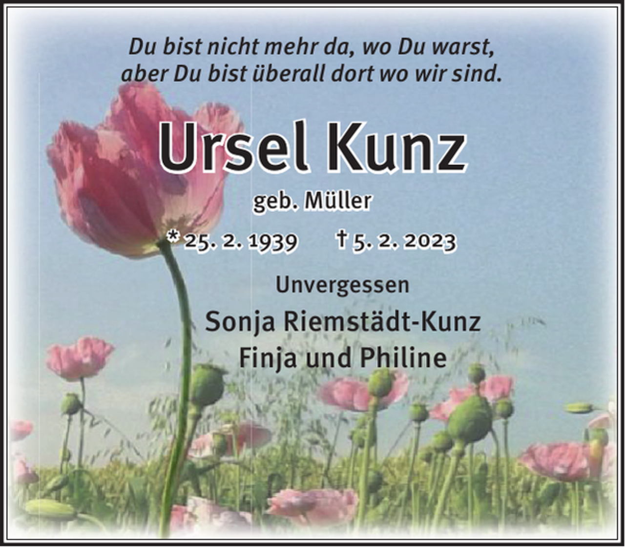 <p>Du bist nicht mehr da, wo Du warst,<br />aber Du bist überall dort wo wir sind.</p><p>Ursel Kunz<br />geb. Müller</p><p>* 25. 2. 1939</p><p>† 5. 2. 2023</p><p>Unvergessen</p><p>Sonja Riemstädt-Kunz<br />Finja und Philine</p>