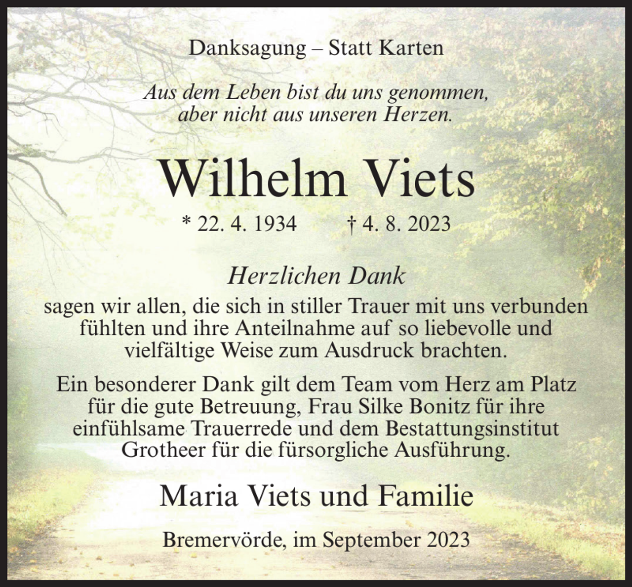 <p>Danksagung – Statt Karten<br />Aus dem Leben bist du uns genommen,<br />aber nicht aus unseren Herzen.</p><p>Wilhelm Viets<br />* 22. 4. 1934</p><p>† 4. 8. 2023</p><p>Herzlichen Dank<br />sagen wir allen, die sich in stiller Trauer mit uns verbunden<br />fühlten und ihre Anteilnahme auf so liebevolle und<br />vielfältige Weise zum Ausdruck brachten.<br />Ein besonderer Dank gilt dem Team vom Herz am Platz<br />für die gute Betreuung, Frau Silke Bonitz für ihre<br />einfühlsame Trauerrede und dem Bestattungsinstitut<br />Grotheer für die fürsorgliche Ausführung.</p><p>Maria Viets und Familie<br />Bremervörde, im September 2023</p>