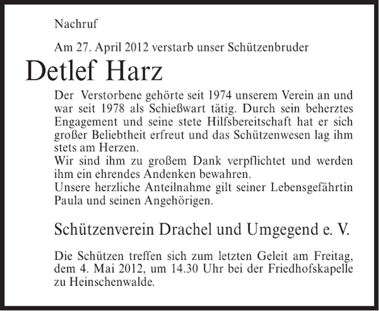 <p>Nachruf<br />Am 27. April 2012 verstarb unser Schützenbruder</p><p>Detlef Harz<br />Der Verstorbene gehörte seit 1974 unserem Verein an und<br />war seit 1978 als Schießwart tätig. Durch sein beherztes<br />Engagement und seine stete Hilfsbereitschaft hat er sich<br />großer Beliebtheit erfreut und das Schützenwesen lag ihm<br />stets am Herzen.<br />Wir sind ihm zu großem Dank verpflichtet und werden<br />ihm ein ehrendes Andenken bewahren.<br />Unsere herzliche Anteilnahme gilt seiner Lebensgefährtin<br />Paula und seinen Angehörigen.</p><p>Schützenverein Drachel und Umgegend e. V.<br />Die Schützen treffen sich zum letzten Geleit am Freitag,<br />dem 4. Mai 2012, um 14.30 Uhr bei der Friedhofskapelle<br />zu Heinschenwalde.</p>