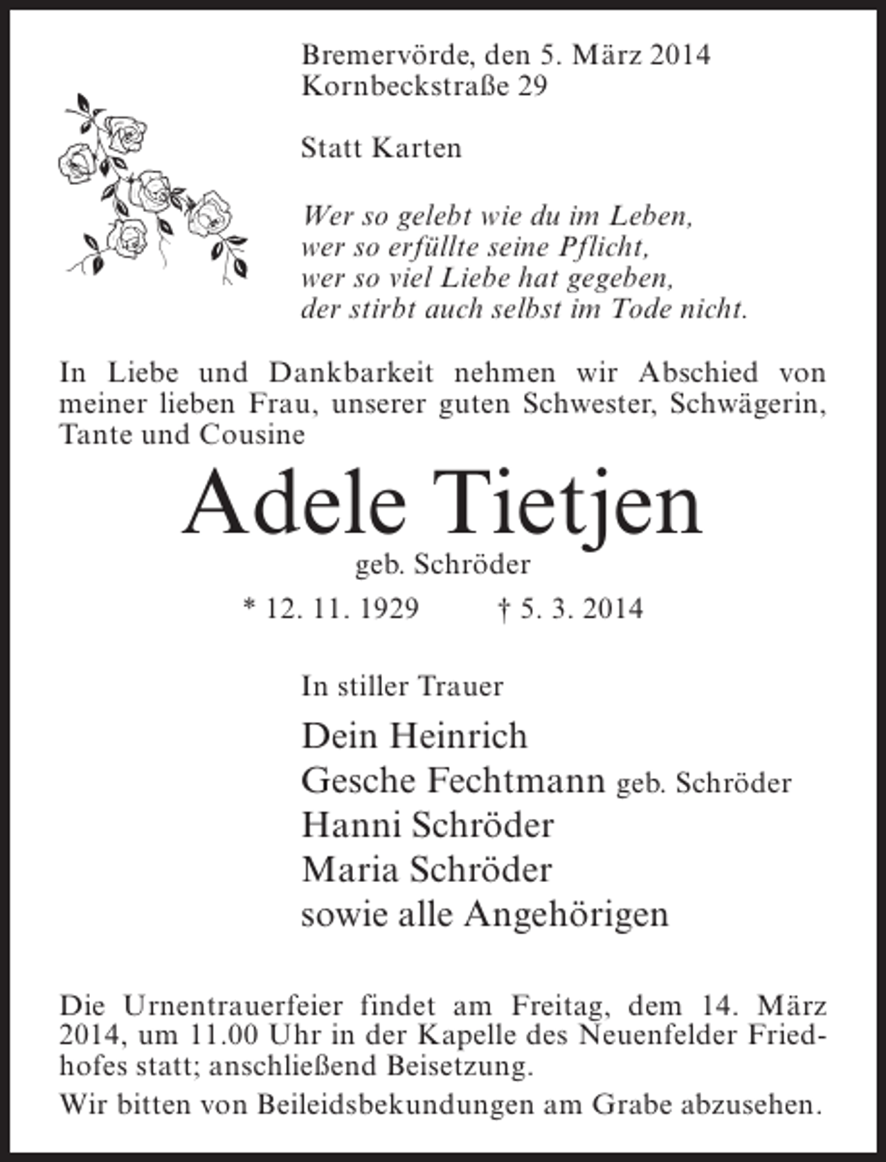 <p>Bremervörde, den 5. März 2014<br />Kornbeckstraße 29<br />Statt Karten<br />Wer so gelebt wie du im Leben,<br />wer so erfüllte seine Pflicht,<br />wer so viel Liebe hat gegeben,<br />der stirbt auch selbst im Tode nicht.<br />In Liebe und Dankbarkeit nehmen wir Abschied von<br />meiner lieben Frau, unserer guten Schwester, Schwägerin,<br />Tante und Cousine</p><p>Adele Tietjen<br />geb. Schröder<br />* 12. 11. 1929 † 5. 3. 2014<br />In stiller Trauer</p><p>Dein Heinrich<br />Gesche Fechtmann geb. Schröder<br />Hanni Schröder<br />Maria Schröder<br />sowie alle Angehörigen<br />Die Urnentrauerfeier findet am Freitag, dem 14. März<br />2014, um 11.00 Uhr in der Kapelle des Neuenfelder Friedhofes statt; anschließend Beisetzung.<br />Wir bitten von Beileidsbekundungen am Grabe abzusehen.</p>